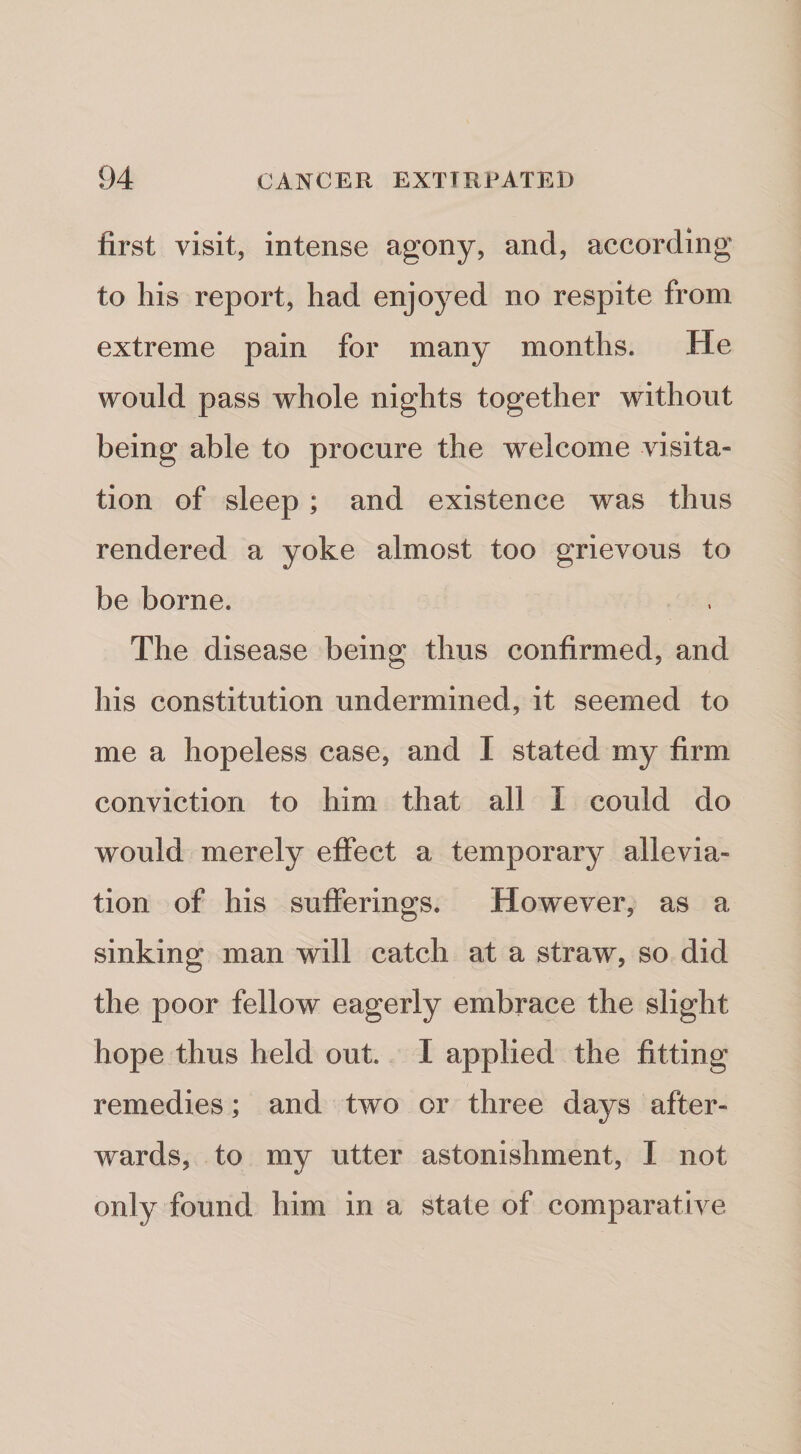 first visit, intense agony, and, according to his report, had enjoyed no respite from extreme pain for many months. He would pass whole nights together without being able to procure the welcome visita¬ tion of sleep; and existence was thus rendered a yoke almost too grievous to be borne. The disease being thus confirmed, and his constitution undermined, it seemed to me a hopeless case, and I stated my firm conviction to him that all I could do would merely effect a temporary allevia¬ tion of his sufferings. How^ever, as a sinking man will catch at a straw, so did the poor fellow eagerly embrace the slight hope thus held out. I applied the fitting remedies; and two or three days after¬ wards, to my utter astonishment, I not only found him in a state of comparative