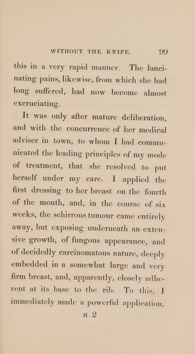 this in a very rapid manner. The lanci¬ nating pains, likewise, from which she had long suffered, had now become almost excruciating. It was only after mature deliberation, and with the concurrence of her medical adviser in town, to whom I had commu¬ nicated the leading principles of my mode of treatment, that she resolved to put herself under my care. I applied the first dressing to her breast on the fourtli of the month, and, in the course of six weeks, the schirrous tumour came entirely away, but exposing underneath an exten¬ sive growth, of fungous appearance, and of decidedly carcinomatous nature, deeply embedded in a somewhat large and very firm breast, and, apparently, closely adhe¬ rent at its base to the rib. To this, I immediately made a powerful application, H 2