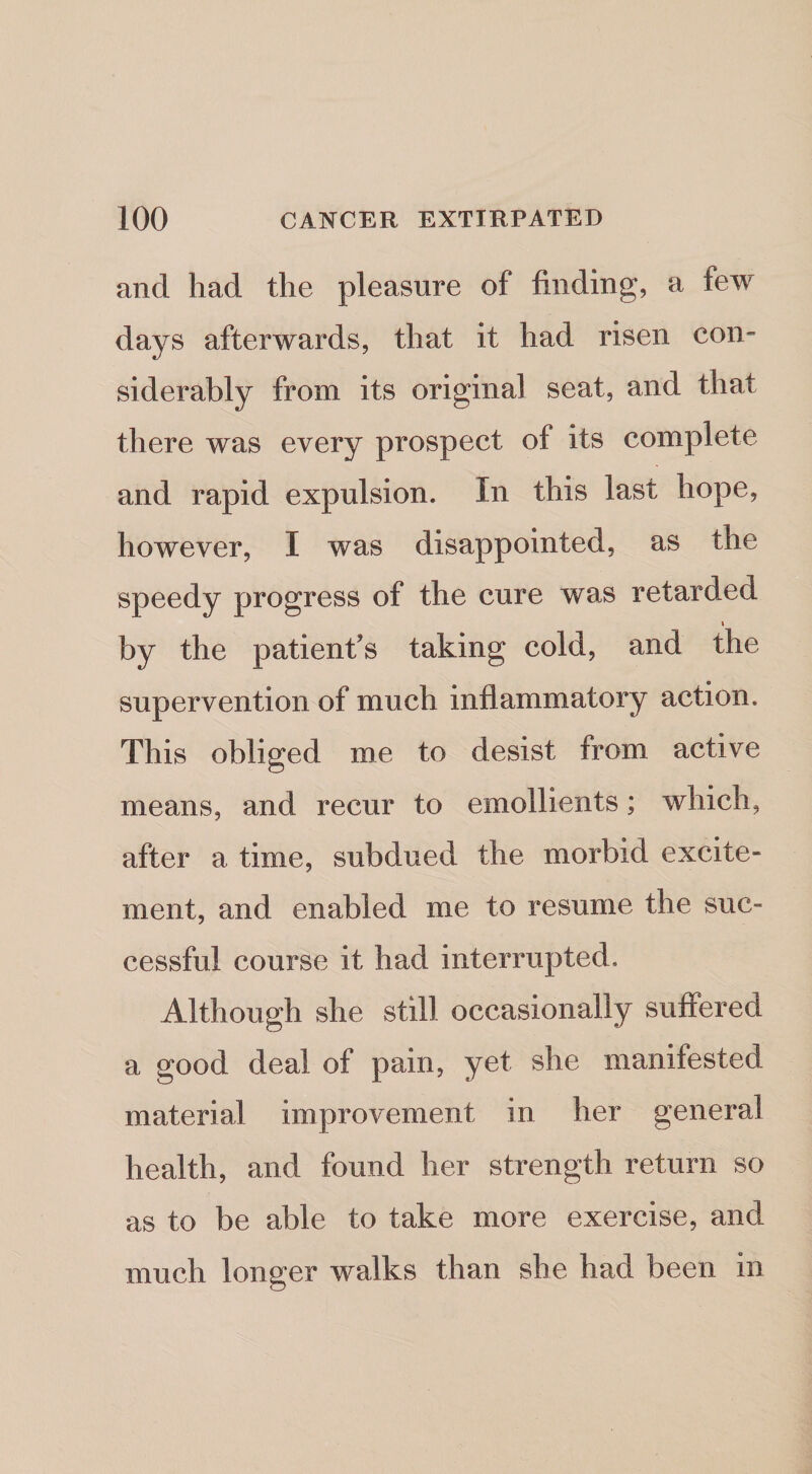 and had the pleasure of finding, a few days afterwards, that it had risen con¬ siderably from its original seat, and that there was every prospect of its complete and rapid expulsion. In this last hope, however, I was disappointed, as the speedy progress of the cure was retarded I by the patient’s taking cold, and the supervention of much inflammatory action. This obliged me to desist from active means, and recur to emollients; which, after a time, subdued the morbid excite¬ ment, and enabled me to resume the suc¬ cessful course it had interrupted. Although she still occasionally suffered a good deal of pain, yet she manifested material improvement in her general health, and found her strength return so as to be able to take more exercise, and much longer walks than she had been in