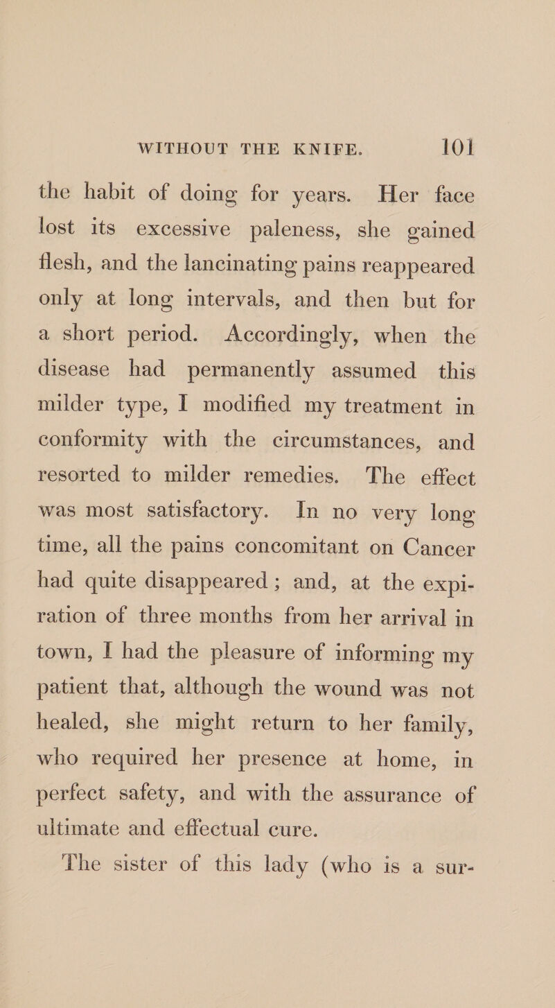 the habit of doing for years. Her face lost its excessive paleness, she gained flesh, and the lancinating pains reappeared only at long intervals, and then but for a short period. Accordingly, when the disease had permanently assumed this milder type, I modified my treatment in conformity with the circumstances, and resorted to milder remedies. The effect was most satisfactory. In no very long time, all the pains concomitant on Cancer had quite disappeared; and, at the expi¬ ration of three months from her arrival in town, I had the pleasure of informing my patient that, although the wound was not healed, she might return to her family, who required her presence at home, in perfect safety, and with the assurance of ultimate and effectual cure. The sister of this lady (who is a sur-