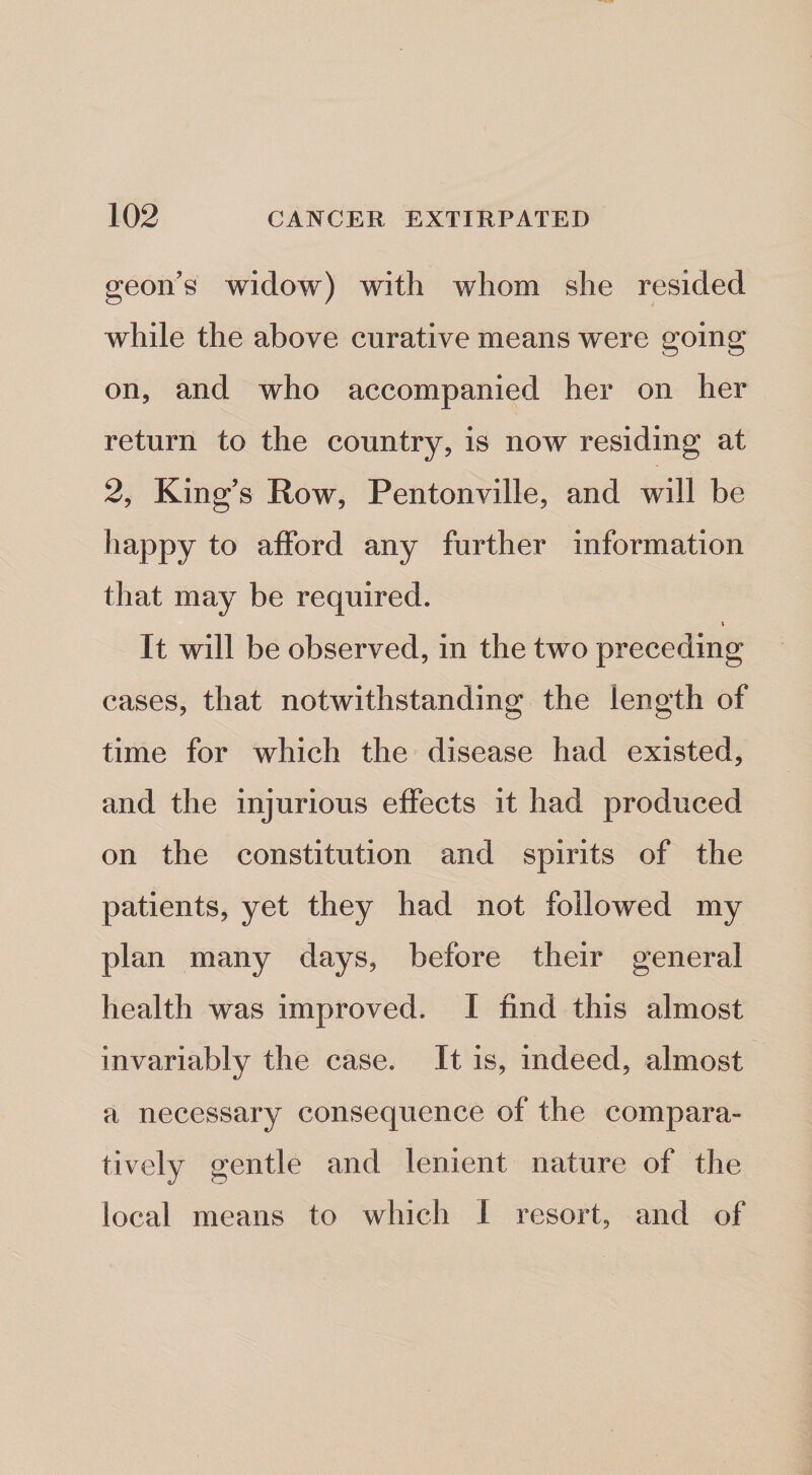 geon’s widow) with whom she resided while the above curative means were going on, and who accompanied her on her return to the country, is now residing at 2, King’s Row, Pentonville, and will be happy to afford any further information that may be required. I It will be observed, in the two preceding cases, that notwithstanding the length of time for which the disease had existed, and the injurious effects it had produced on the constitution and spirits of the patients, yet they had not followed my plan many days, before their general health was improved. I find this almost invariably the case. It is, indeed, almost a necessary consequence of the compara¬ tively gentle and lenient nature of the local means to which I resort, and of