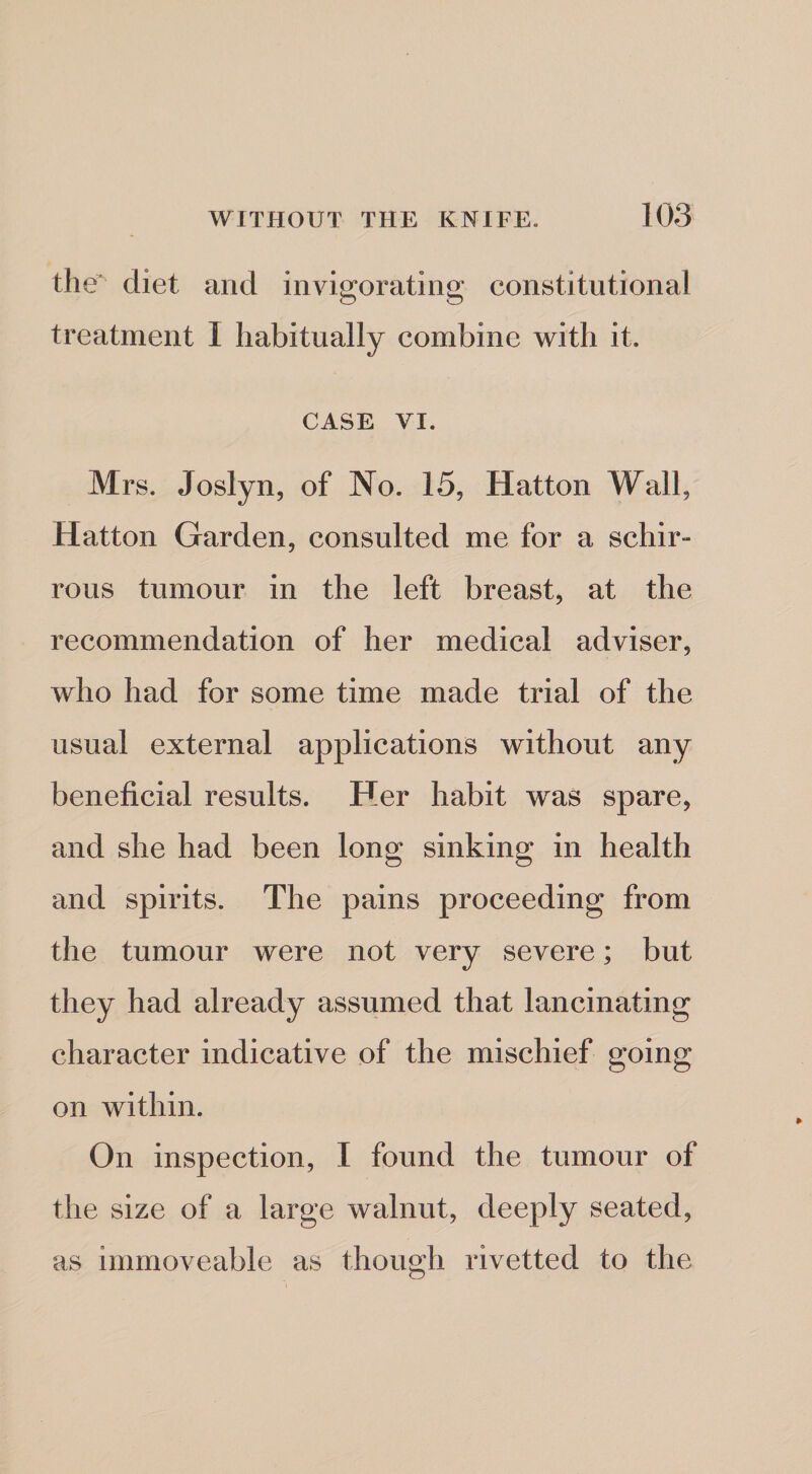 the'^ diet and invigorating* constitutional treatment I habitually combine with it. CASE VI. Mrs. Joslyn, of No. 15, Hatton Wall, Hatton Garden, consulted me for a schir- rous tumour in the left breast, at the recommendation of her medical adviser, who had for some time made trial of the usual external applications without any beneficial results. Her habit was spare, and she had been long sinking in health and spirits. The pains proceeding from the tumour were not very severe; but they had already assumed that lancinating character indicative of the mischief going on within. On inspection, I found the tumour of the size of a large walnut, deeply seated, as immoveable as though rivetted to the
