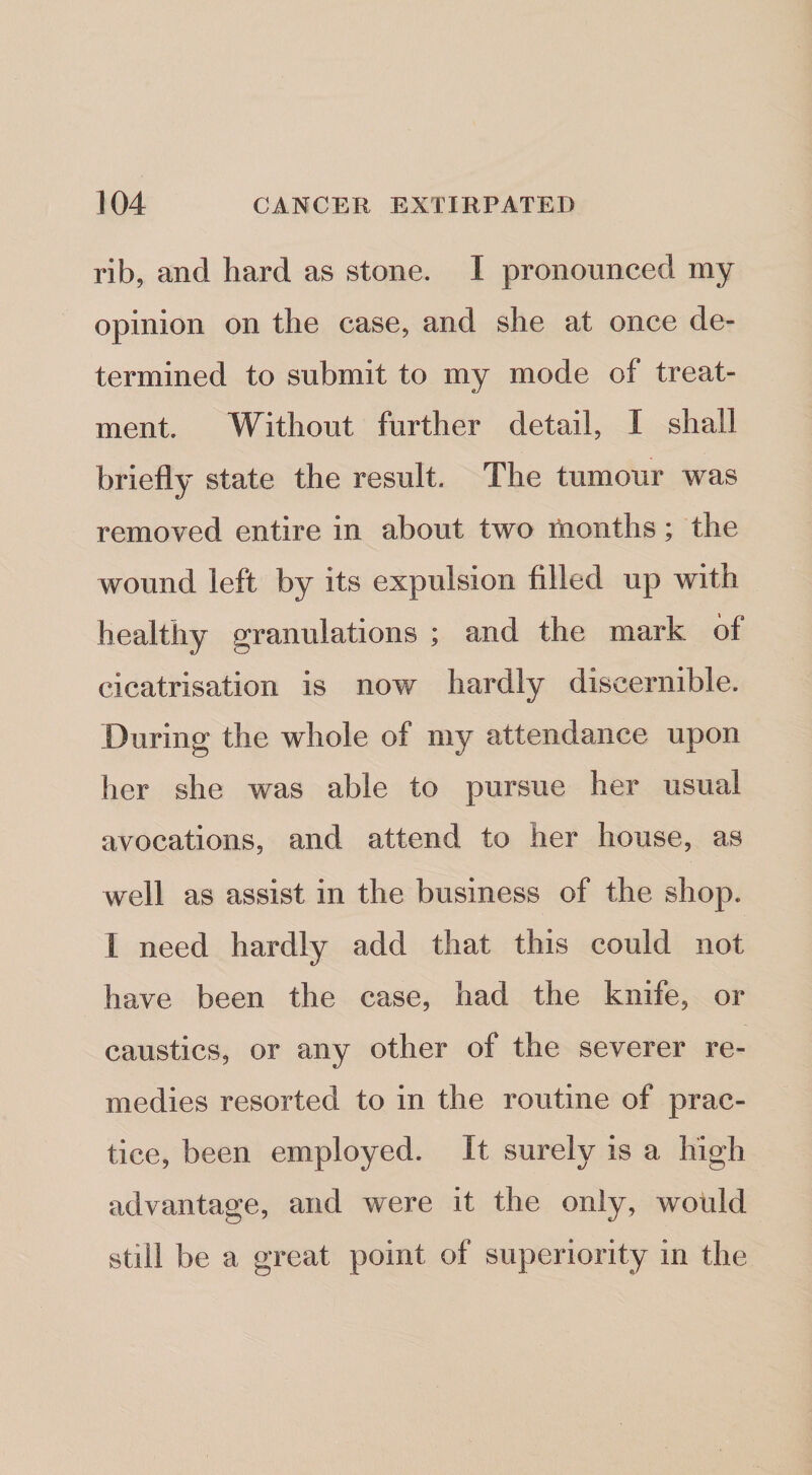 rib, and hard as stone. I pronounced my opinion on the case, and she at once de¬ termined to submit to my mode of treat¬ ment. Without further detail, I shall briefly state the result. The tumour was removed entire in about two months; the wound left by its expulsion filled up with healthy granulations ; and the mark of cicatrisation is now hardly discernible. .During the whole of my attendance upon her she was able to pursue her usual avocations, and attend to her house, as well as assist in the business of the shop. I need hardly add that this could not have been the case, had the knife, or caustics, or any other of the severer re¬ medies resorted to in the routine of prac¬ tice, been employed. It surely is a high advantage, and were it the only, would still be a great point of superiority in the