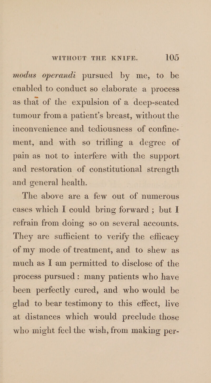 modus operandi pursued by me, to be enabled to conduct so elaborate a process as that of the expulsion of a deep-seated tumour from a patient’s breast, without the inconvenience and tediousness of confine¬ ment, and with so trifling a degree of pain as not to interfere with the support and restoration of constitutional strength and general health. The above are a few out of numerous cases which I could bring forward ; but I refrain from doing so on several accounts. They are sufficient to verify the efficacy of my mode of treatment, and to shew as much as I am permitted to disclose of the process pursued : many patients who have been perfectly cured, and who would be glad to bear testimony to this effect, live at distances which would preclude those who might feel the wish, from making per-