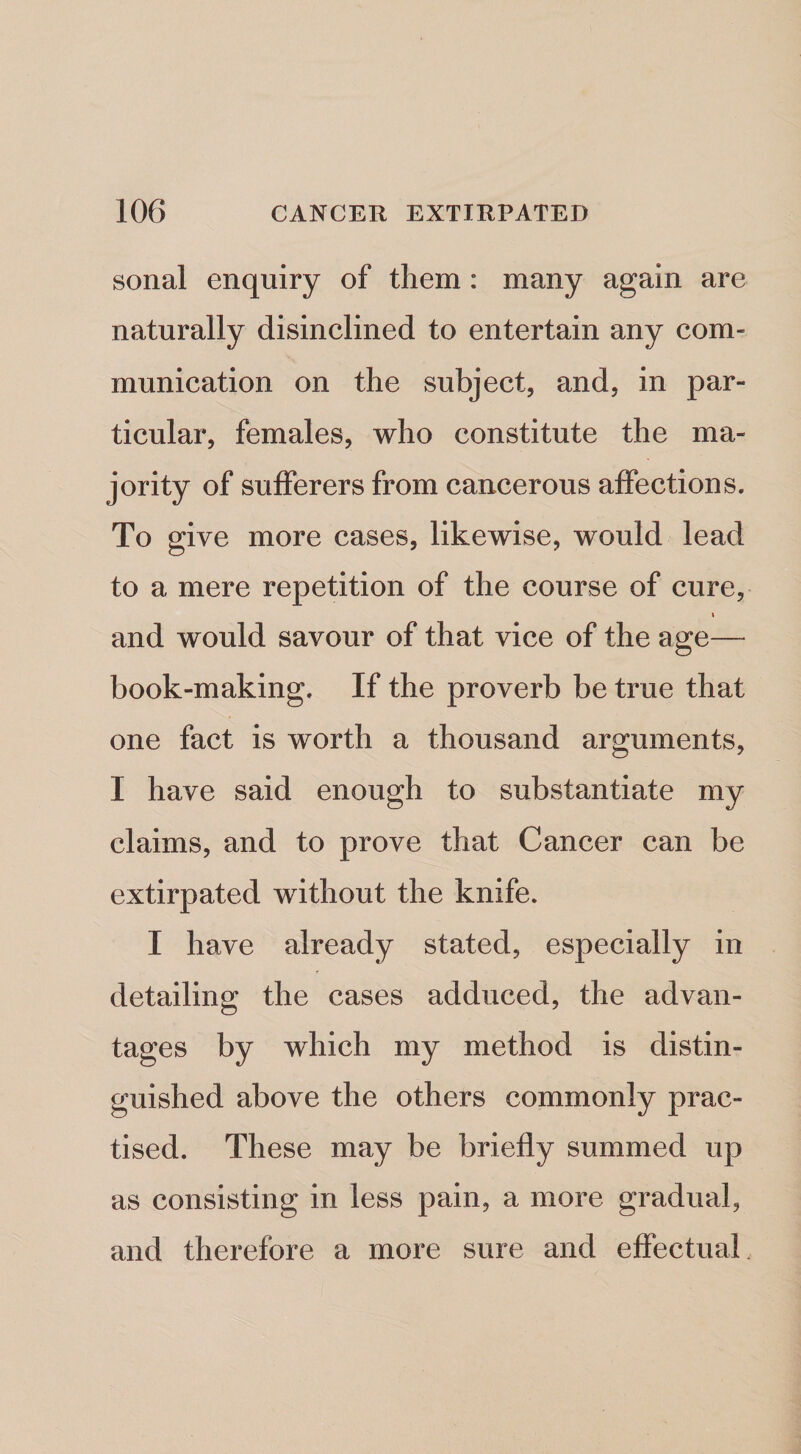 sonal enquiry of them: many again are naturally disinclined to entertain any com¬ munication on the subject, and, in par¬ ticular, females, who constitute the ma¬ jority of sufferers from cancerous affections. To give more cases, likewise, would lead to a mere repetition of the course of cure, and would savour of that vice of the age— book-making. If the proverb be true that one fact is worth a thousand arguments, I have said enough to substantiate my claims, and to prove that Cancer can be extirpated without the knife. I have already stated, especially in detailing the cases adduced, the advan¬ tages by which my method is distin¬ guished above the others commonly prac¬ tised. These may be briefly summed up as consisting in less pain, a more gradual, and therefore a more sure and effectual