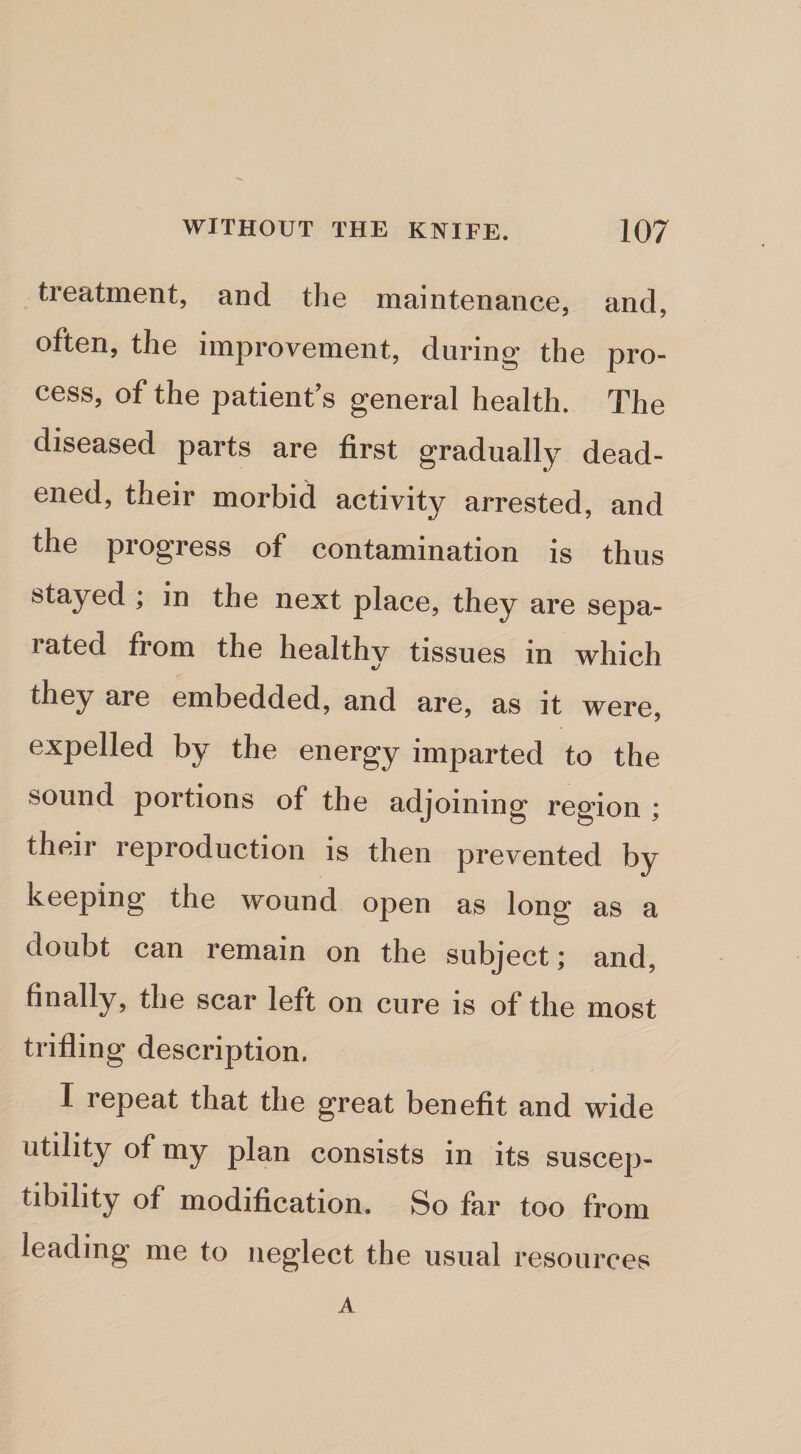 treatment, and the maintenance, and, often, the improvement, during the pro¬ cess, of the patient’s general health. The diseased parts are first gradually dead¬ ened, their morbid activity arrested, and the progress of contamination is thus stayed ; in the next place, they are sepa¬ rated from the healthy tissues in which they are embedded, and are, as it were, expelled by the energy imparted to the sound portions of the adjoining region ; their reproduction is then prevented by keeping the wound open as long as a doubt can remain on the subject; and, finally, the scar left on cure is of the most trifling description. I repeat that the great benefit and wide utility of my plan consists in its suscep¬ tibility of modification. So far too from leading me to neglect the usual resources A