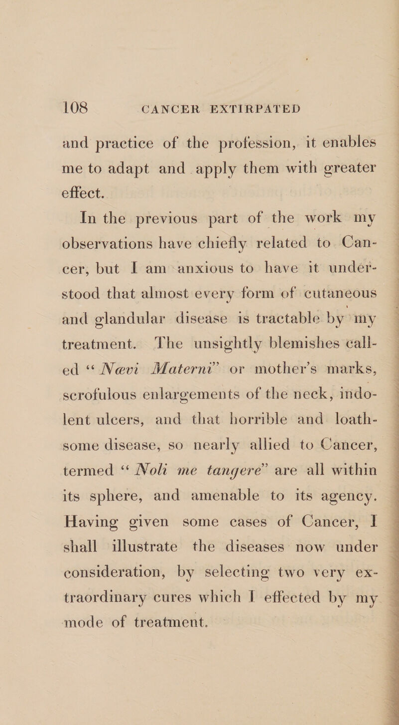 and practice of the profession, it enables me to adapt and apply them with greater effect. In the previous part of the work my observations have chiefly related to Can¬ cer, but I am anxious to have it under¬ stood that almost every form of cutaneous I and glandular disease is tractable by my treatment. The unsightly blemishes call¬ ed “ Ncevi Materni' or mother’s marks, scrofulous enlargemen ts of the neck, indo¬ lent ulcers, and that horrible and loath¬ some disease, so nearly allied to Cancer, termed “ Noli me tang ere!' are all within its sphere, and amenable to its agency. Having given some cases of Cancer, I shall illustrate the diseases now under consideration, by selecting two very ex¬ traordinary cures which 1 effected by my mode of treatment.