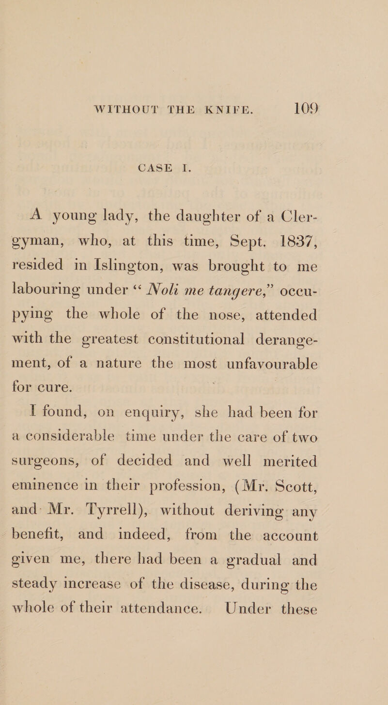 CASE I. A young lady, the daughter of a CIer-“ gyman, who, at this time. Sept. 1837, resided in Islington, was brought to me labouring under Noli me tang ere,'' occu¬ pying the whole of the nose, attended with the greatest constitutional derange¬ ment, of a nature the most unfavourable for cure. I found, on enquiry, she had been for a considerable time under the care of two surgeons, of decided and well merited eminence in their profession, (Mr. Scott, and Mr. Tyrrell), without deriving any benefit, and indeed, from the account given me, there had been a gradual and steady increase of the disease, during the whole of their attendance. Under these