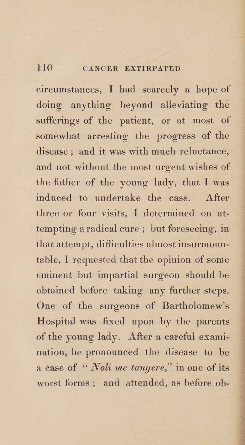 circumstances, I had scarcely a hope of doing anything beyond alleviating the sufferings of the patient, or at most of somewhat arresting the progress of the disease ; and it was with much reluctance, and not without the most uroent wishes of C5 the father of the young lady, that I was I induced to undertake the case. After three or four visits, I determined on at- tempting a radical cure ; but foreseeing, in that attempt, difficulties almost insurmoun¬ table, I requested that the opinion of some eminent but impartial surgeon should be obtained before taking any further steps. One of the surgeons of Bartholomew's Hospital was fixed upon by the parents of the young lady. After a careful exami¬ nation, he pronounced the disease to be a case of “ Noli me tangere^' in one of its worst forms ; and attended, as before ob-