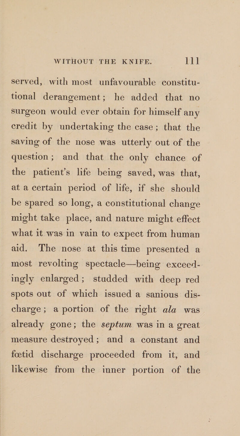 served, with most unfavourable constitu¬ tional derangement; he added that no surgeon would ever obtain for himself any credit by undertaking the case; that the saving of the nose was utterly out of the question; and that the only chance of the patient’s life being saved, was that, at a certain period of life, if she should be spared so long, a constitutional change might take place, and nature might effect what it was in vain to expect from human aid. The nose at this time presented a most revolting spectacle—being exceed¬ ingly enlarged; studded with deep red spots out of which issued a sanious dis¬ charge ; a portion of the right ala was already gone; the septum was in a great measure destroyed; and a constant and foetid discharge proceeded from it, and likewise from the inner portion of the