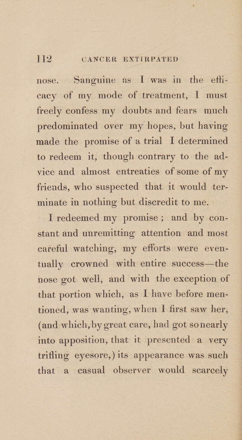 nose. Sanguine as I was in the effi- cacy of my mode of treatment, I must freely confess my doubts and fears much predominated over my hopes, but having made the promise of a trial I determined to redeem it, though contrary to the ad¬ vice and almost entreaties of some of my friends, who suspected that it w^ould ter¬ minate in nothing but discredit to me. I redeemed my promise ; and by con¬ stant and unremitting attention and most careful watching, my efforts were even¬ tually crowned with entire success—the nose got well, and with the exception of that portion which, as I have before men¬ tioned, was wanting, when I first saw her, (and which,by great care, had got sonearly into apposition, that it presented a very trifling eyesore,) its appearance was such that a casual observer would scarcely