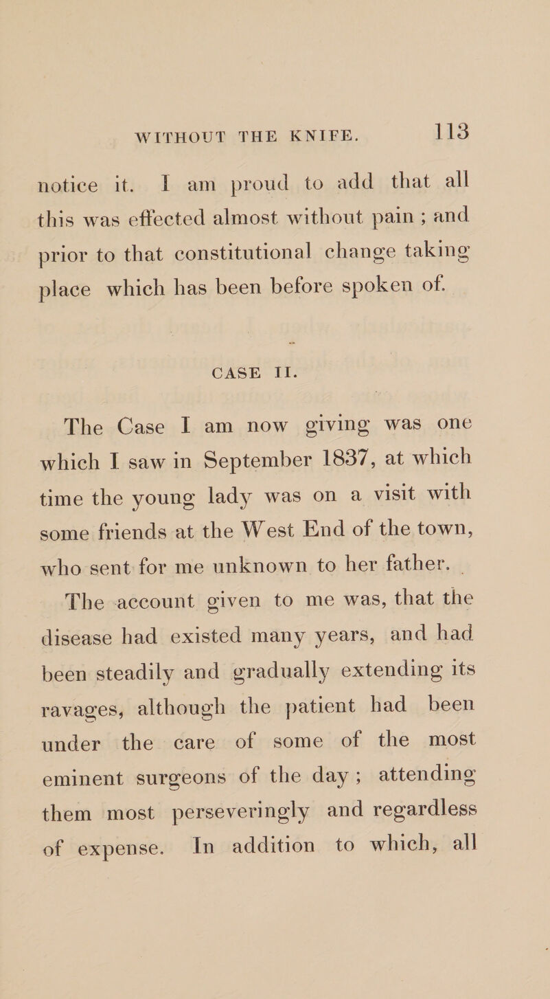 notice it. I am proud to add that all this was effected almost without pain ; and prior to that constitutional change taking place which has been before spoken of. CASE II. The Case I am now giving was one which I saw in September 1837, at which time the young lady was on a visit with some friends at the West End of the town, who sent for me unknown to her father. The account given to me was, that the disease had existed many years, and had been steadily and gradually extending its ravages, although the patient had been under the care of some of the most eminent surgeons of the day ; attending them most perseveringly and regardless of expense. In addition to which, all