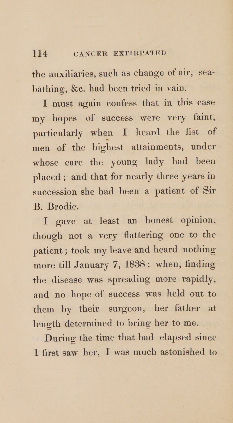 the auxiliaries, such as change of air, sea¬ bathing, &amp;c. had been tried in vain. I must again confess that in this case my hopes of success were very faint, particularly when I heard the list of men of the highest attainments, under whose care the young lady had been placed ; and that for nearly three years in succession she had been a patient of Sir B. Brodie. I gave at least an honest opinion, though not a very flattering one to the patient; took my leave and heard nothing more till January 7, 1838; when, finding the disease was spreading more rapidly, and no hope of success was held out to them by their surgeon, her father at length determined to bring her to me. During the time that had elapsed since I first saw her, I was much astonished to