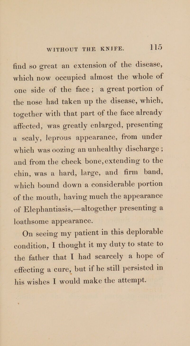 find so great an extension of the disease, which now occupied almost the whole of one side of the face ; a great portion of the nose had taken up the disease, which, together with that part of the face already affected, was greatly enlarged, presenting a scaly, leprous appearance, from under which was oozing an unhealthy discharge ; and from the cheek bone, extending to the chin, was a hard, large, and firm band, which bound down a considerable portion of the mouth, having much the appearance of Elephantiasis,-—altogether presenting a loathsome appearance. On seeing my patient in this deplorable condition, I thought it my duty to state to the father that I had scarcely a hope of effecting a cure,^ but if he still persisted in his wishes I would make the attempt.