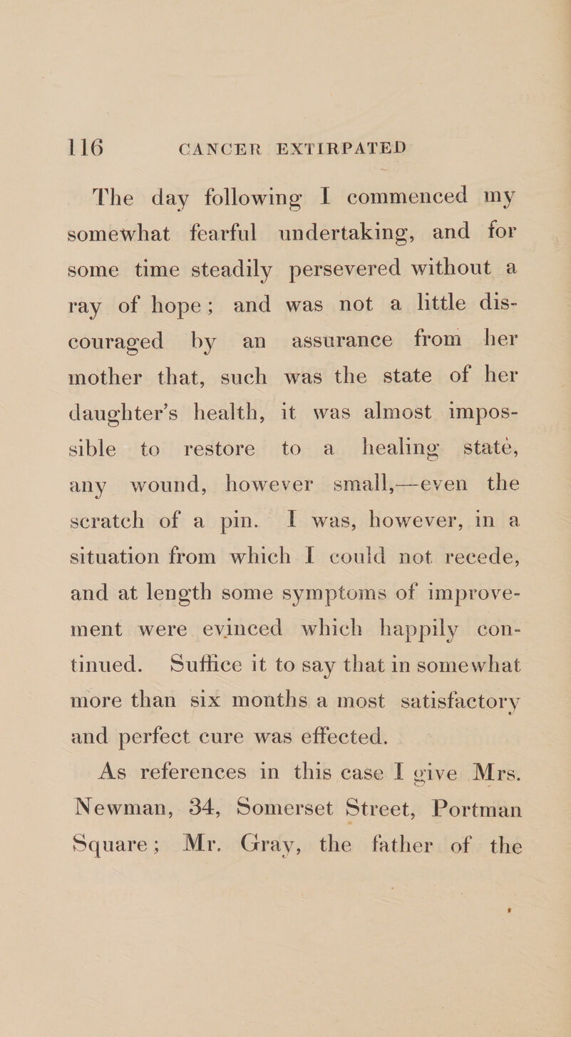 The day following I commenced my somewhat fearful undertaking, and for some time steadily persevered without a ray of hope ; and was not a little dis¬ couraged by an assurance from her mother that, such was the state of her daughter’s health, it was almost impos¬ sible to restore to a healing state, any wound, however small,—even the scratch of a pin. I was, however, in a situation from which I could not recede, and at length some symptoms of improve¬ ment were evinced which happily con¬ tinued. Suffice it to say that in somewhat more than six months a most satisfactory e' and perfect cure was effected. As references in this case I give Mrs. Newman, 34, Somerset Street, Portman Square; Mr. Gray, the father of the