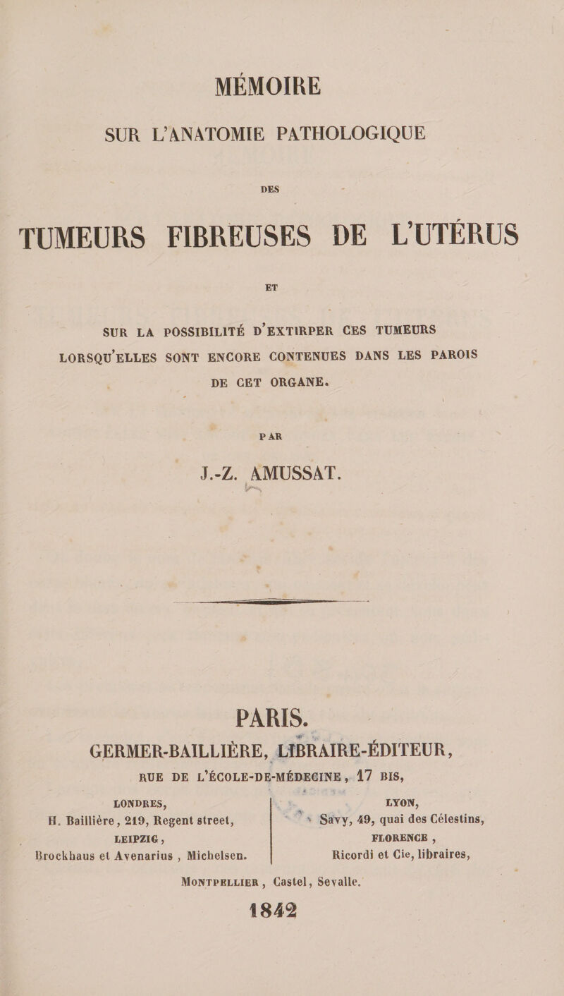 SUR L’àNÂTOMIE PATHOLOGIQUE DES TUMEURS FIBREUSES DE L’UTÉRUS ET SUR LA POSSIBILITÉ d’eXTIRPER CES TUMEURS lorsqu’elles sont ENCORE CONTENUES DANS LES PAROIS DE CET ORGANE. PAR J.-Z. 4MUSSAT. PARIS. GERMER-BAILLIÊRE, LIBRAIRE-ÉDITEUR, RUE DE l’ÉCOLE-DE-MÉDECINE , 17 BIS, LONDRES, H. Baillière, 219, Regent Street, LEIPZIG, Rrockhaus et Avenarius , Michelsen. LYON, ' SaTy, 49, quai des Célestins, FLORENCE , Ricordi et Cie, libraires, Montpellier, Castel, Sevalle. 1842
