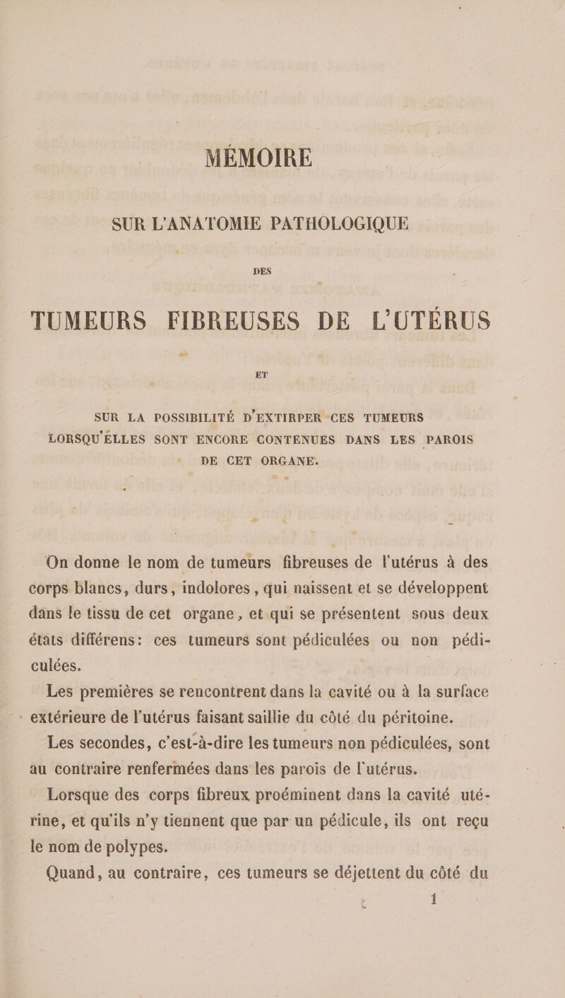 SUR L’ANATOMIE PATHOLOGIQUE DES TUMEURS FIBREUSES DE L’UTÉRUS ET SUR LA POSSIBILITÉ d’eXTIRPER CES TUMEURS lorsqu’elles sont ENCORE CONTENUES DANS LES PAROIS DE CET OROANE. On donne le nom de tumeurs fibreuses de l’utérus à des corps blancs, durs, indolores, qui naissent et se développent dans le tissu de cet organe ^ et qui se présentent sous deux états différens: ces tumeurs sont pédiculées ou non pédi- culées. Les premières se rencontrent dans la cavité ou à la surface extérieure de l’utérus faisant saillie du côté du péritoine. ^9 * Les secondes, c’est-à-dire les tumeurs non pédiculées, sont au contraire renfermées dans les parois de l'utérus. Lorsque des corps fibreux proéminent dans la cavité uté¬ rine, et qu’ils n’y tiennent que par un pédicule, ils ont reçu le nom de polypes. Quand, au contraire, ces tumeurs se déjettent du côté du