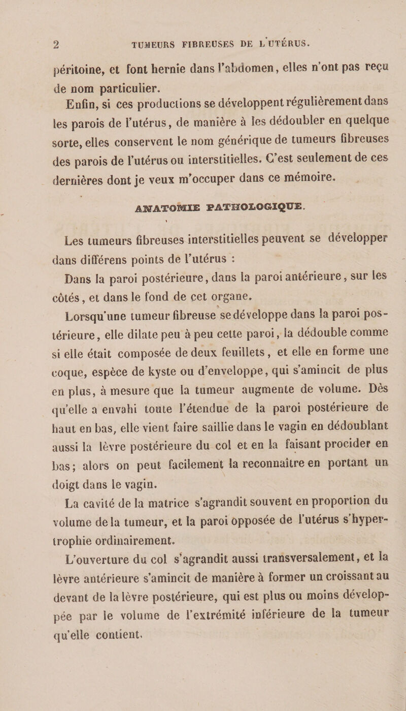 péritoine, et font hernie dans î'abdomen, elles n’ont pas reçu de nom particulier. Enfin, si ces productions se développent régulièrement dans les parois de l’utérus, de manière à les dédoubler en quelque sorte, elles conservent le nom générique de tumeurs fibreuses des parois de l’utérus ou interstitielles. G est seulement de ces dernières dont je veux m^occuper dans ce mémoire, AKTATOMIE PATHOLOGIQUE. ( Les tumeurs fibreuses interstitielles peuvent se développer dans dilFérens points de l’utérus : Dans la paroi postérieure, dans la paroi antérieure, sur les côtés, et dans le fond de cet organe. Lorsqu’une tumeur fibreuse se développe dans la paroi pos¬ térieure , elle dilate peu à peu celte paroi, la dédouble comme si elle était composée de deux feuillets, et elle en forme une coque, espèce de kyste ou d’enveloppe, qui s’amincit de plus en plus, à mesure que la tumeur augmente de volume. Dès quelle a envahi toute l’étendue de la paroi postérieure de haut en bas, elle vient faire saillie dans le vagin en dédoublant aussi la lèvre postérieure du col et en la faisant procider en bas ; alors on peut facilement la reconnaître en portant un doigt dans le vagin. La cavité de la matrice s’agrandit souvent en proportion du volume de la tumeur, et la paroi opposée de l utérus s hyper¬ trophie ordinairement. L’ouverture du col s^agrandit aussi transversalement, et la lèvre antérieure s’amincit de manière à former un croissant au devant de la lèvre postérieure, qui est plus ou moins dévelop¬ pée par le volume de l’extrémité inférieure de la tumeur quelle contient.