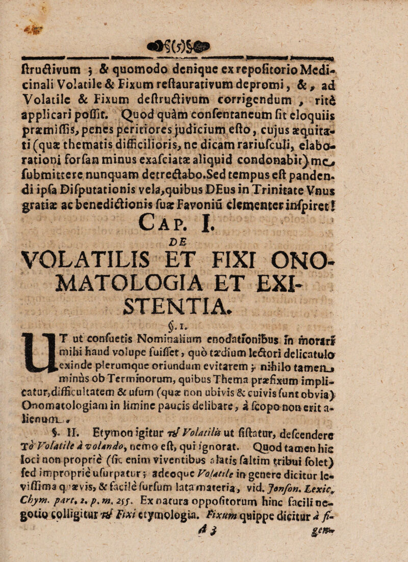 cinali Volatile & Fixum rcftaurativum depromi, Se, ad Volatile & Fixum deftru&ivutn corrigendum , ritd applicari poflir. Quod qu&m confentancum (it eloquiis prxmiffis,penes peritiores judicium efto, cujus aequita¬ ti (qux thematis difficilioris, ne dicam rariufculi, elabo¬ rationi forfan minus exafciatx aliquid condonabit).mo fubmittere nunquam detredabo.Sed tempus eftpanden» di ipfa Difputationis vela,qurbus DEus in Trinitate Vnus gratix ac benedidionis fux Favoniu dementer infpiret! Cap. I. DE VOLATILIS ET FIXI ONO- MATOLOGIA ET EXI- STENTIA. fi 1 T ut contuetis Nominalium enodationibus In morari fl 1 mihi haud volupe fuiffet, quo taedium kdtori delicatult* plerumque oriundum evitarem 'r nihilo tamerLi minus ob Terminorum, quibus Thema praefixum impli¬ catur, difficultatem &ufum (quas non ubivis & cuivis funt obvia) Onomatologiam in limine paucis delibare , a (copo non erit a- liemmiL o §* II. Etymon igitur nf Volatili* ut fiftatur, defeendere T<? Volatile k voUndo% nemo eft, qui ignorat. Quod tamen his loci non proprie (fit enim viventibus a&ti$ faltim tribui folet) fed improprie ufurpatur; adecquc Volatile io genere dicitur le- viffima q1 aevis? & facile furfum lata materia, vid, Jonfin. Lexic, Chym, partii, p.w.2ij. Ex natura oppofitorum hinc facili ne¬ gotio COlhgUur raf Bxi etymologia. Fixum quippe dicitur k fi- 4$ ge&*