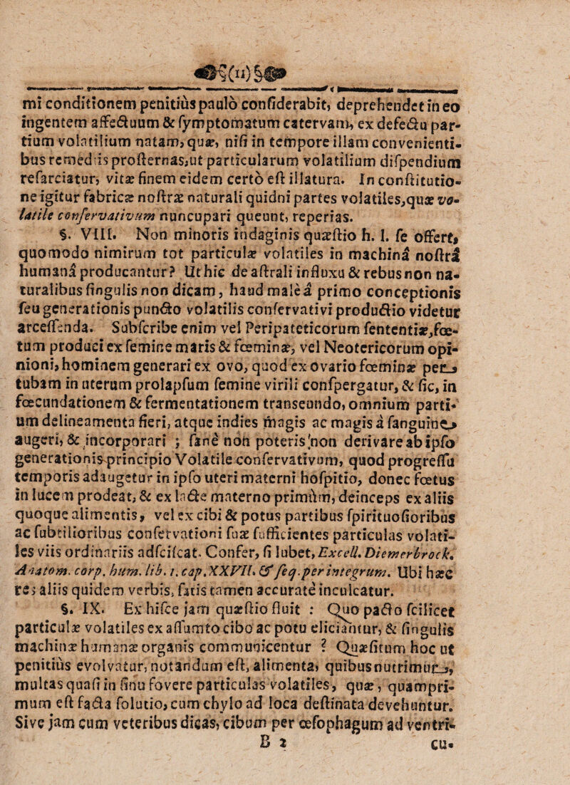 .i.»... I»—»'-»' —.r.n i , im^p — .IHiHW# < -- - M mi conditionem penitius paulo confiderabit, deprehendetineo ingentem affe&uum & fyroptomatum catervam, ex defe&u par¬ tium volatilium natam? quar, nifi in tempore illam convenienti¬ bus remediis profternas;Ut particularum volatilium difpendiuai refareiatur, vita? finem eidem certo efi: illatura. In confiitutio- ne igitur fabrica nojtrae naturali quidni partes volatiks?qus vo¬ latile cevfervativum nuncupari queunt, repedas. §. VIII. Non minoris indaginis quadtio h. 1. fe offert» quomodo nimirum tot particulae volatiles in machin^ noflrsl humani producantur ? Ut hic de aftrali influxu &rebusnon na¬ turalibus fingulis non dicam, haud male a primo conceptionis feu generationis pun&o volatilis confervativi predudio videtur arceffenda. Suhfcribe enim vel Peripateticorum fententi^fce- tum produci ex femine maris & fceminse? vel Neotericorum opi¬ nioni? hominem generari ex ovo, quod ex ovario fcemina? per_» tubam in uterum prolapfum femine virili confpergatur, & fic, in foecundationem &fermentationem transeundo,omnium parti* um ddineamenta fieri, atque indies magis ac magis a fanguino augeri, & incorporari $ fane non poteris [non derivare ab ipfo generationis principio Volatile confervativum, quod progreffu temporis adaugetur in ipfo uteri materni hofpitio, donec fcetus in lucem prodeat, & ex Inde materno primftm, deinceps ex aliis quoque alimentis, vel ex cibi & potus partibus fpirituofioribus ac fabrilioribus confervationi faae fafficicntes particulas volati¬ les viis ordinariis adfcifcat Confer? fi lubet,ExcelLDiemerbrock. Anatom. corp. hum, lib. /. cap.XXFIh & feq.per integrum* Ubi h#C re> aliis quidem verbis, fatis tamen accurate inculcatur. §. IX. Ex hifce jam quajftio fluit : Quo pado fcilicet particulae volatiles ex affumto cibo ac potu eliciamur, & fingulis machinae humanae organis communicentur ? Quaefitum hoc ut penitius evolvatur, notandum eft, alimenta, quibus nutriam multas quafi in finu fovere particulas-volatiles-, qua? , quampri¬ mum eftfada folutio, cum chylo ad loca deftznata devehuntur. Sive jam cum veteribus dicas, cibum per cefophagum ad ventri- B 2 cu*