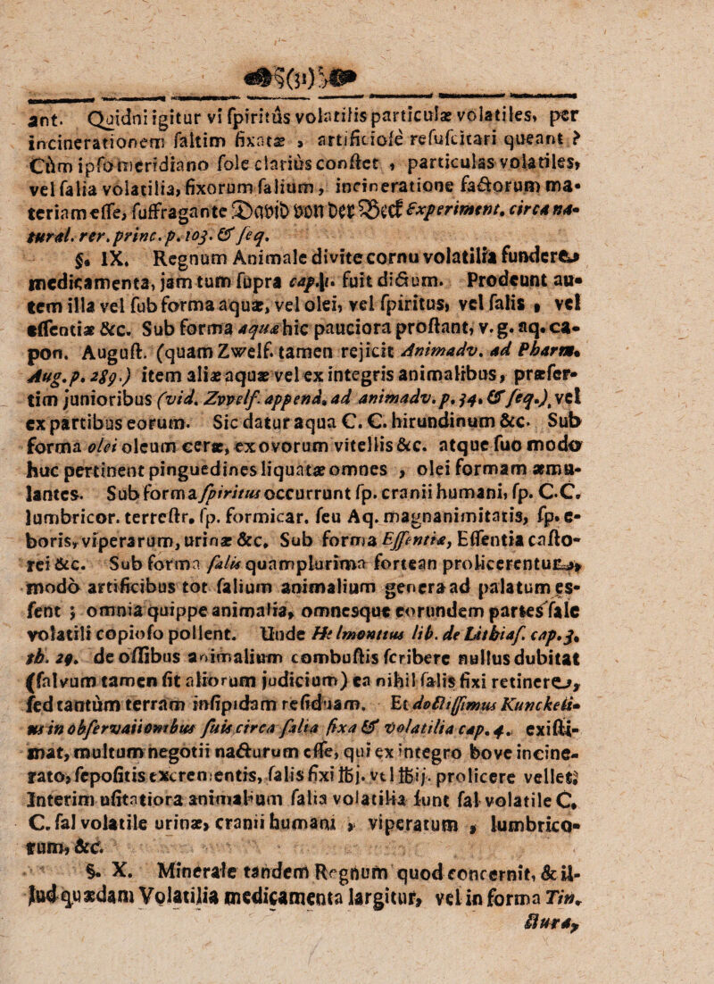 incinerationem faltim fixntz , artificiofe refufcitari queam ? Chm ipfo meridiano foie clarius conflet , particulas volatiles» vel falia volatilia» fixorum Talium, incineratione fa&orum ma¬ teriam «fle, fuffragante S)mb &Dtrt>& :$8ecf£xperimtnt. circa na« tural. rer. prine, p. 103. & feq. §* IX* Regnum Animale di vite cornu volatilia fundere medicamenta» jam tum fupra ea$\u fuit diSum. Prodeunt au¬ tem illa vel fub forma aqua:, vel olei, vel fpiritus, vel falis » vel «(Tendat &c. Sub forma aquahiQ pauciora proflant, v.g. aq.ca* pon. Augufl. (quam Zwelf. tamen rejicit Animadv. Ad Pbarm• Aug.p, 2$g.) item alia: aqua: vel ex integris animalibus» praefer» tim /unioribus (vid* Zvvelf append4 ad animadv. p, 34% QTfeq*)\ vel ex partibus eorum. Sic datur aqua C. €. hirundinum &c. Sub forma olei oleum cera:, ex ovorum vitellis &c. atque fuo modo huc pertinent pinguedines liquata:omnes > olei formam aemu¬ lantes. Sub forem fpiritus occurrunt fp. cranii humani, fp. CC lumbricor. terreftr. fp. formicar. feu Aq. magnanimitatis, fp.e- boris» viperarum, urina: &c* Sub forma EJfientia, E ffentia c a flo¬ rei &c. Sub forma fulti quamplurima fortean proficerentur^ modo artificibus tot Talium animalium genera ad palatum es- fent 5 omnia quippe animalia, omnesque eorundem partesTaic volatili copiofo pol lent. Unde Hi Imonttus lib. de Litbiaf. cap,q4 tb. 29* deoffibus animalium combuflis feribere nullus dubitat (falvum tamen fit aliorum judicium) ea nihil falis fixi retinero» fed tantum terram infipida m refiduam. Etdo £h(fimus Kunckeii• min obfervaiiombus futi circa falia fixa & Volatilia cap. 4. exifti- mat, multum negotii na&urum cfle, qui ex integro bove incine- rato» fepofitis excrementis, falis fixi j. vt 1 jgij. prolicere vellet Interim ufitntiora animabum falia volatilia lunt fal volatile C* C. fal volatile urio*» cranii humant » viperatum » lumbrico¬ rum» &c §. X. Minerale tandem Rfgftum quod foncernit,&U- Jtud quaedam Volatilia medicamenta largitur» vel in forma 77»* &ur*y