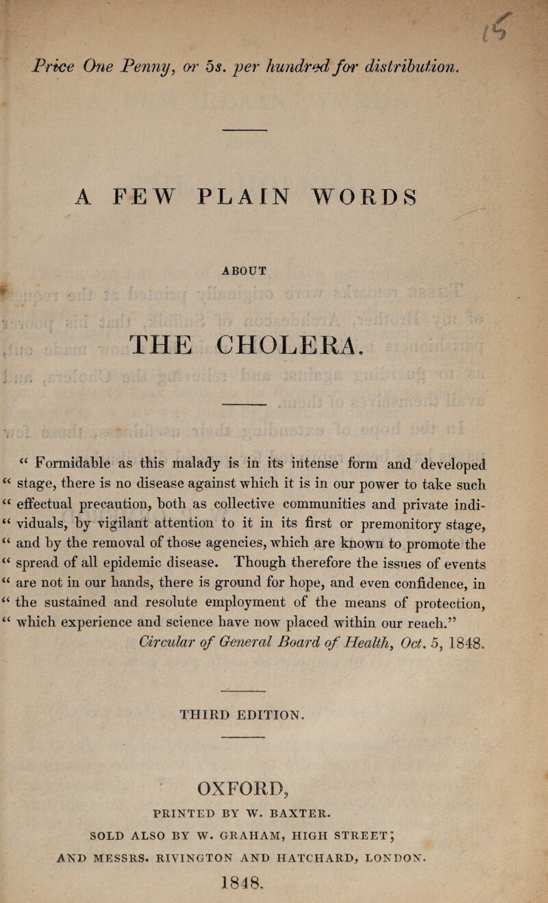 Price Orie Penny, w os. per hundred for distribution. A FEW PLAIN WORDS ABOUT thp: cholera. ‘‘ Formidable as this malady is in its intense form and developed “ stage, there is no disease against which it is in our power to take such “ effectual precaution, both as collective communities and private indi- “ viduals, by vigilant attention to it in its first or premonitory stage, “ and by the removal of those agencies, which are known to promote the “ spread of all epidemic disease. Though therefore the issues of events “ are not in our hands, there is ground for hope, and even confidence, in “ the sustained and resolute employment of the means of protection, “ which experience and science have now placed within our reach.” Circular of General Board of Health, Oct. 5, 1848. THIRD EDITION. OXFORD, PRINTED BY W. BAXTER. SOLD ALSO BY W. GRAHAM, HIGEI STREET; AND MESSRS. RIVINGTON AND HATCHARD, LONDON. 1848.
