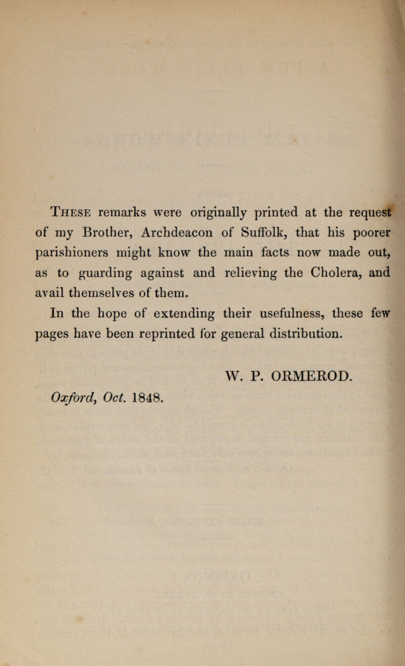 These remarks were originally printed at the request' of my Brother, Archdeacon of Suffolk, that his poorer parishioners might know the main facts now made out, as to guarding against and relieving the Cholera, and avail themselves of them. In the hope of extending their usefulness, these few pages have been reprinted for general distribution. Oxford^ Oct. 1848. W. P. ORMEROD.
