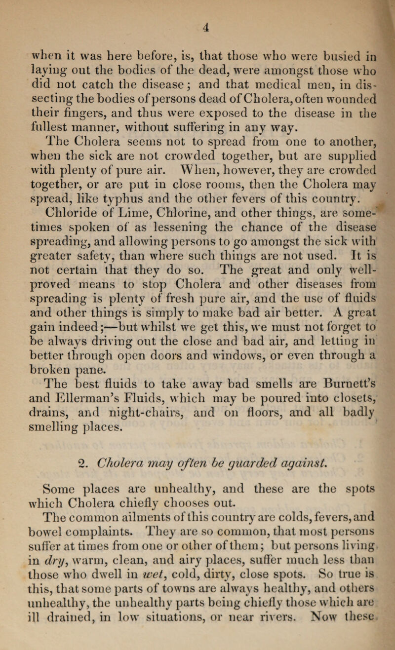 when it was here before, is, that those who were busied in laying out the bodies of the dead, were amongst those who did not catch the disease; and that medical men, in dis¬ secting the bodies of persons dead of Cholera, often wounded their fingers, and thus were exposed to the disease in the fullest manner, without suffering in any way. The Cholera seems not to spread from one to another, when the sick are not crowded together, but are supplied with plenty of pure air. When, however, they are crowded together, or are put in close rooms, then the Cholera may spread, like typhus and the otlier fevers of this country. Chloride of Lime, Chlorine, and other things, are some¬ times spoken of as lessening the chance of the disease spreading, and allowing persons to go amongst the sick with greater safety, than where such things are not used. It is not certain that they do so. The great and only well- proved means to stop Cholera and other diseases from spreading is plenty of fresh pure air, and the use of fluids and other things is simply to make bad air better. A great gain indeed;—but whilst we get this, we must not forget to be always driving out the close and bad air, and letting in better through open doors and windows, or even through a broken pane. The best fluids to take away bad smells are Burnett’s and Ellerman’s Fluids, which may be poured into closets, drains, and night-chairs, and on floors, and all badly smelling jdaces. 2. Cholera may often be guarded against. Some places are unhealthy, and these are the spots which Cholera chiefly chooses out. The common ailments of this country are colds, fevers, and bowel complaints. They are so common, that most persons suffer at times from one or other of them; but persons living in dry^ warm, clean, and sdry places, suffer much less than those who dwell in wet, cold, dirty, close spots. So true is this, that some parts of towns are always healthy, and others unhealthy, the unhealthy parts being chiefly those which are ill drained, in low situations, or near rivers. Now these
