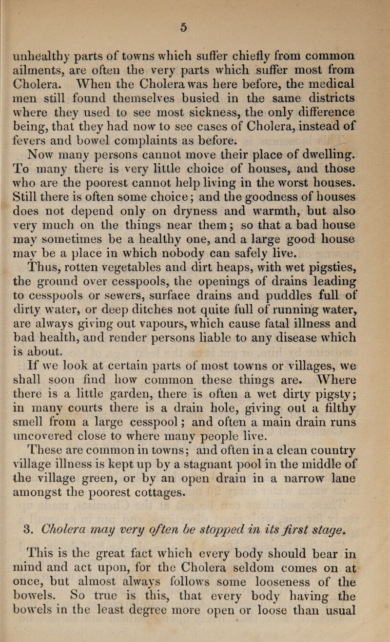 unhealthy parts of towns which suffer chiefly from common ailments, are often the very parts which suffer most from Cholera. When the Cholera was here before, the medical men still found themselves busied in the same districts where they used to see most sickness, the only difference being, that they had now to see cases of Cholera, instead of fevers and bowel complaints as before. Now many persons cannot move their place of dwelling. To many there is very little choice of houses, and those who are the poorest cannot help living in the worst houses. Still there is often some choice; and the goodness of houses does not depend only on dryness and warmth, but also very much on the things near them; so that a bad house may sometimes be a healthy one, and a large good house may be a place in which nobody can safely live. Thus, rotten vegetables and dirt heaps, with wet pigsties, the ground over cesspools, the openings of drains leading to cesspools or sewers, surface drains and puddles full of dirty water, or deep ditches not quite full of running water, are always giv ing out vapours, which cause fatal illness and bad health, and render persons liable to any disease which is about. If we look at certain parts of most towns or villages, we shall soon find how common these things are. Where there is a little garden, there is often a wet dirty pigsty; in many courts there is a drain hole, giving out a filthy smell from a large cesspool; and often a main drain runs uncovered close to where many people live. These are common in towns; and often in a clean country village illness is kept up by a stagnant pool in the middle of the village green, or by an open drain in a narrow lane amongst the poorest cottages. 3. Cholera may very often be stopped in its jirst stage. This is the great fact which every body should bear in mind and act upon, for the Cholera seldom comes on at once, but almost always follows some looseness of the bowels. So true is this, that every body having the bowels in the least degree more open or loose than usual