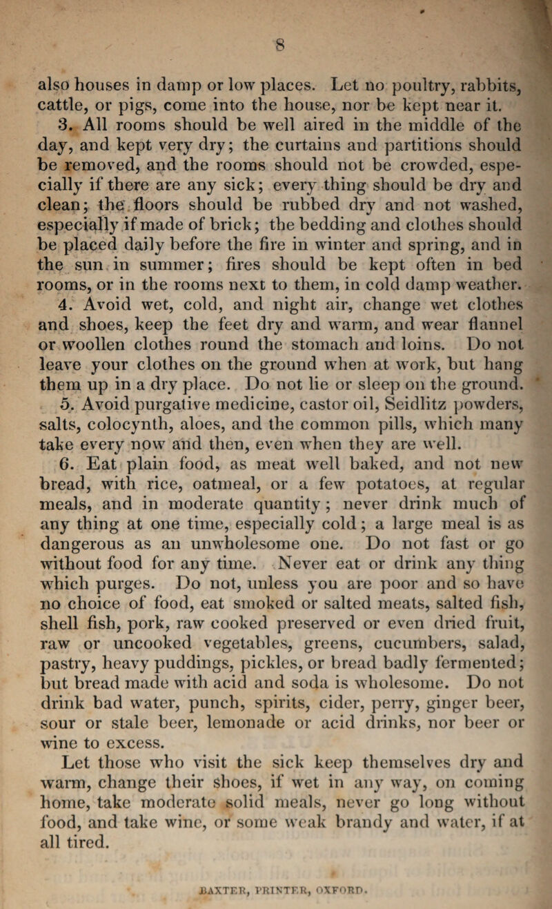 0 % 8 also houses in damp or low places. Let no poultry, rabbits, cattle, or pigs, come into the house, nor be kept near it. 3. All rooms should be well aired in the middle of the day, and kept very dry; the curtains and partitions should be removed, and the rooms should not be crowded, espe¬ cially if there are any sick; every thing should be dry and clean; the floors should be rubbed dry and not washed, especially if made of brick; the bedding and clothes should be placed daily before the fire in winter and spring, and in the sun in summer; fires should be kept often in bed rooms, or in the rooms next to them, in cold damp weather. 4. Avoid wet, cold, and night air, change wet clothes and shoes, keep the feet dry and warm, and wear flannel or woollen clothes round the stomach and loins. Do not leave your clothes on the ground when at work, but hang them up in a dry place. Do not lie or sleep on the ground. 5. Avoid purgative medicine, castor oil, Seidlitz })owders, salts, colocynth, aloes, and the common pills, which many take every now and then, even when they are well. 6. Eat plain food, as meat well baked, and not new bread, with rice, oatmeal, or a few potatoes, at regular meals, and in moderate quantity; never drink much of any thing at one time, especially cold; a large meal is as dangerous as an unwholesome one. Do not fast or go without food for any time. Never eat or drink any thing which purges. Do not, unless you are poor and so have no choice of food, eat smoked or salted meats, salted fish, shell fish, pork, raw cooked preserved or even dried fruit, raw or uncooked vegetables, greens, cucumbers, salad, pastry, heavy puddings, pickles, or bread badly fermented; but bread made with acid and soda is wholesome. Do not drink bad water, punch, spirits, cider, perry, ginger beer, sour or stale beer, lemonade or acid drinks, nor beer or wine to excess. Let those who visit the sick keep themselves dry and w^arm, change their shoes, if wet in any way, on coming home, take moderate i>olid meals, never go long without food, and take wine, or some weak brandy and water, if at all tired. iJAXTER, VRINTF.R, OXFORD.