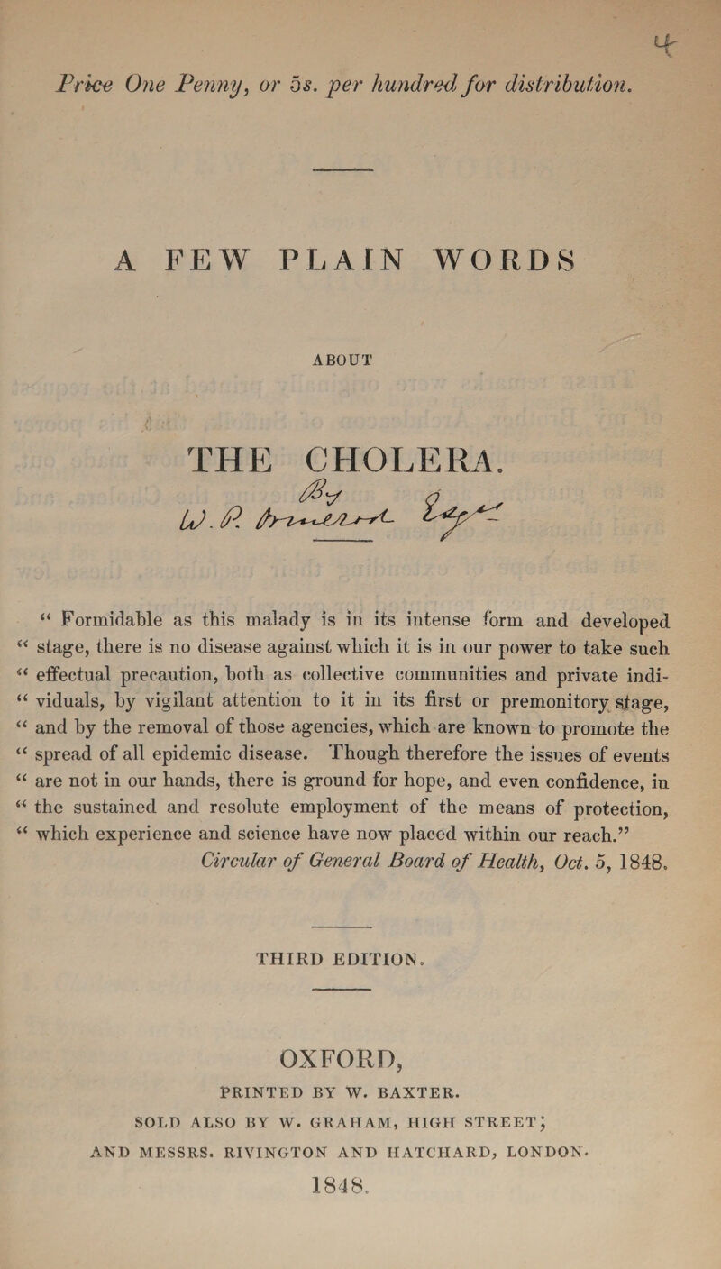 Price One Penny, or os. per hundred for distribution. A FEW PLAIN WORDS ABOUT THE CHOL LP. P. “ Formidable as this malady is in its intense form and developed “ stage, there is no disease against which it is in our power to take such “ effectual precaution, both as collective communities and private indi- “ viduals, by vigilant attention to it in its first or premonitory stage, “ and by the removal of those agencies, which are known to promote the “ spread of all epidemic disease. Though therefore the issues of events “ are not in our hands, there is ground for hope, and even confidence, in “ the sustained and resolute employment of the means of protection, “ which experience and science have now placed within our reach.” Circidar of General Board of Health, Oct. 5, 1848. THIRD EDITION. OXFORD, PRINTED BY W. BAXTER. SOLD ALSO BY W. GRAHAM, HIGH STREET; AND MESSRS. RIVINGTON AND IIATCHARD, LONDON- 1848.