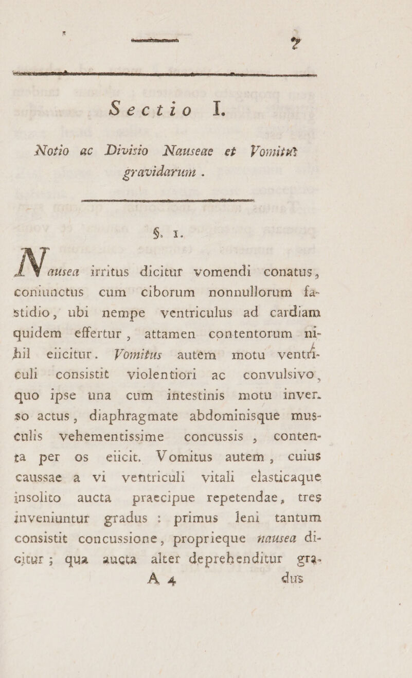 K> Sectio I. Notio ac Divisio Nauseae et Vomitui gravidarum . §’ 5» ausea irritus dicitur vomendi conatus,, commictus cum ciborum nonnullorum fa¬ stidio , ubi nempe ventriculus ad cardiam quidem effertur , attamen contentorum ni¬ hil eiicitur. Vomitus autem motu ventri¬ culi consistit violentiori ac convulsivo ? quo ipse una cum intestinis motu inver* $o actus, diaphragmate abdominisque mus¬ culis vehementissime concussis , conten¬ ta per os eiicit. Vomitus autem , cuius caussae a vi ventriculi vitali elasticaque insolito aucta praecipue repetendae, tres inveniuntur gradus : primus leni tantum consistit concussione, proprieque nausea di¬ citur ; qua aucta alter deprehenditur grtu A 4 dus