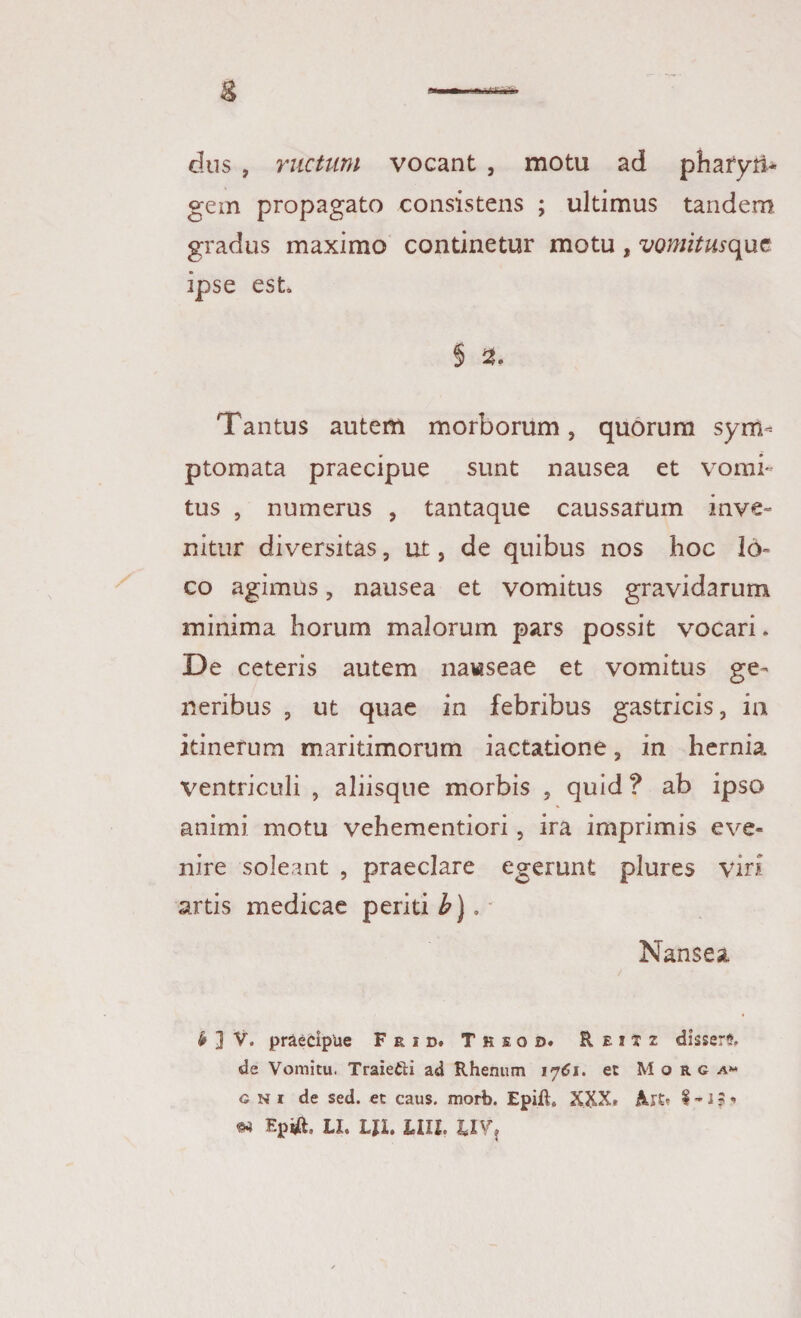 dus , ructum vocant , motu ad pharyri* gem propagato consistens ; ultimus tandem gradus maximo continetur motu , vomitusque ipse est § 21. Tantus autem morborum, quorum sym¬ ptomata praecipue sunt nausea et vomi¬ tus , numerus , tantaque caussarum inve¬ nitur diversitas, ut, de quibus nos hoc lo¬ co agimus, nausea et vomitus gravidarum minima horum malorum pars possit vocari. De ceteris autem nawseae et vomitus ge¬ neribus , ut quae in febribus gastricis, in itinerum maritimorum iactatione, in hernia ventriculi , aliisque morbis , quid ? ab ipso animi motu vehementiori, ira imprimis eve¬ nire soleant , praeclare egerunt plures viri artis medicae periti b). - Nansea b ] V. praecipue Frid. Tksod. Reixz disserfc de Vomitu. Traiefti ad Rhenum 1761. et M o r g a« g n i de sed. et caus. morb. Epift, XXX. Alt» I -1 % « «4 Ep#, LI. LJ1. LUI. UVj