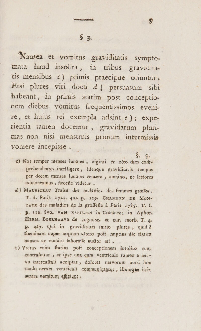 L *m(S& § & Nausea tt vomitus graviditatis sympto¬ mata haud insolita , in tribus gravidita¬ tis mensibus c) primis praecipue oriuntur b Etsi plures viri docti d ) persuasum sibi habeant, in primis statim post conceptio¬ nem diebus vomitus frequentissimos eveni¬ re , et huius rei exempla adsint e); expe¬ rientia tamen docemur , gravidarum pluri¬ mas non nisi menstruis primum intermissis vomere incepisse . i 4. c) Nos semper menses lunares , viginti et o<3o dies com¬ prehendentes intelligere, ideoque graviditatis tempus per decem menses lunares censere , omnino, ut le&ore* admoneamus, neceffe videtur . «i) Mauriceau Traite des maladies des femines grofles . T. I. Paris 1711. 4to. p. np. Chambom de MoN- taux des maladies de la groffeffe a Paris 178$. T. I, f>. ii6. 8vo. vant SwiEten in Comment. in Aphor* Herm. Boerhaave de cognosc* et cur. morb. T. 4, jp. 467. Qui in graviditatis initio plures , quid ? foeminam nuper nuptam altero poft nuptias die ftatiiR nausea ac vomitu iaboraife auttor eft . e) Ycerus enim ftatim poft conceptionem insolito cum contrahatur , et ipse una cum ventriculo ramos a ner¬ vo incercoiHli accipiat , dolores nervorum uteri hoc modo nervis ventriculi itri- *nt« fgfciuns *