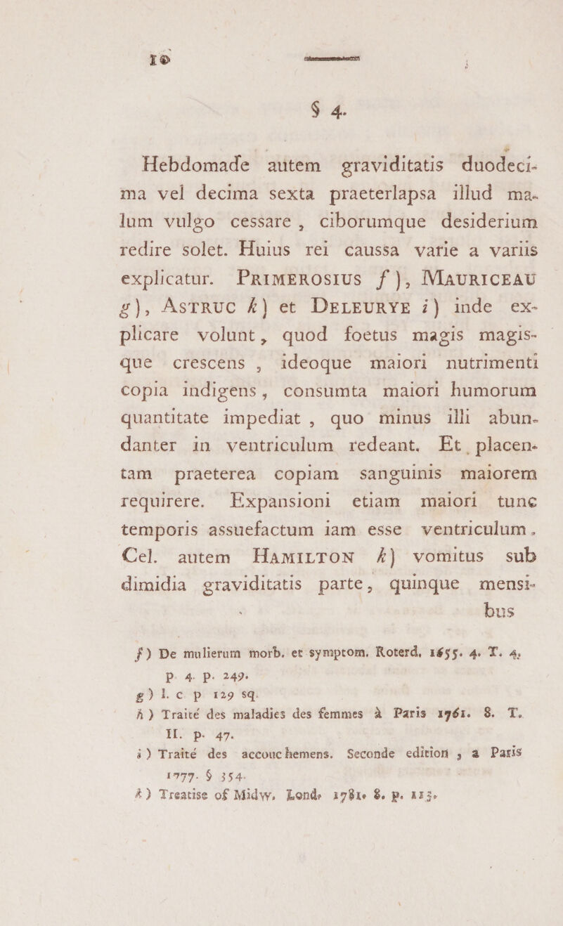 Hebdomade autem graviditatis duodeci¬ ma vel decima sexta praeterlapsa illud ma¬ lum vulgo cessare , ciborumque desiderium redire solet. Huius rei caussa varie a variis explicatur. Primerosius /) 3 Mauri ce au g), Astruc k) et Deleurye i) inde ex¬ plicare volunt > quod foetus magis magis¬ que crescens , ideoque maiori nutrimenti copia indigens, consumta maiori humorum quantitate impediat , quo minus illi abun¬ danter in ventriculum redeant. Et placen¬ tam praeterea copiam sanguinis maiorem requirere. Expansioni etiam maiori tunc temporis assuefactum iam esse ventriculum, Cei. autem Hamilton k) vomitus sub dimidia graviditatis parte, quinque mensi¬ bus /) De mulierum morb. es symptom. Roterd, 1*55. 4. X. 4.. P 4 P- 24^. g ) i. c p 119 sq h ) Traice des maladies des femmes k Paris 8. T. II. p* 47- i) Traite des accoucliemens. Seconde ediciort 9 a Paris 1777. § 154-