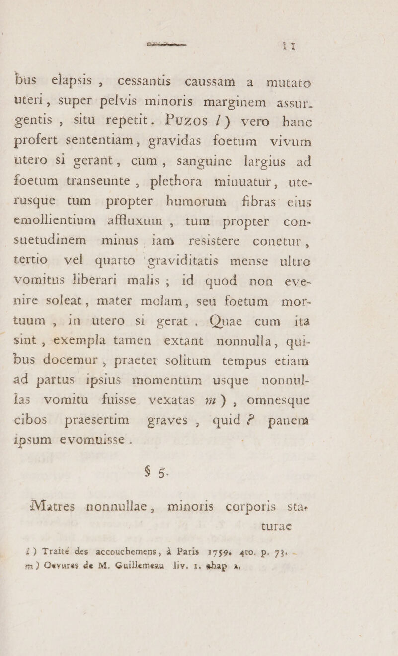 fons elapsis , cessantis caussam a mutato uteri, super pelvis minoris marginem assur¬ gentis , situ repetit. Puzos /) vero hanc profert sententiam, gravidas foetum vivum utero si gerant, cum , sanguine largius ad foetum transeunte , plethora minuatur, ute¬ rusque tum propter humorum fibras eius emollientium affluxum , tum propter con¬ suetudinem minus iam resistere conetur, tertio vel quarto graviditatis mense ultro Vomitus liberari malis ; id quod non eve¬ nire soleat, mater molam, seu foetum mor¬ tuum , in utero si gerat . Quae cum ita sint , exempla tamen extant nonnulla, qui¬ bus docemur , praeter solitum tempus etiam ad partus ipsius momentum usque nonnul¬ las vomitu fuisse vexatas m) , omnesque cibos praesertim graves , quid ? panem ipsum evomuisse . § 5- IVlatres nonnullae, minoris corporis stat turae l ) Traite des accouchemens, a Paris 1759. 4:0. p, 75»