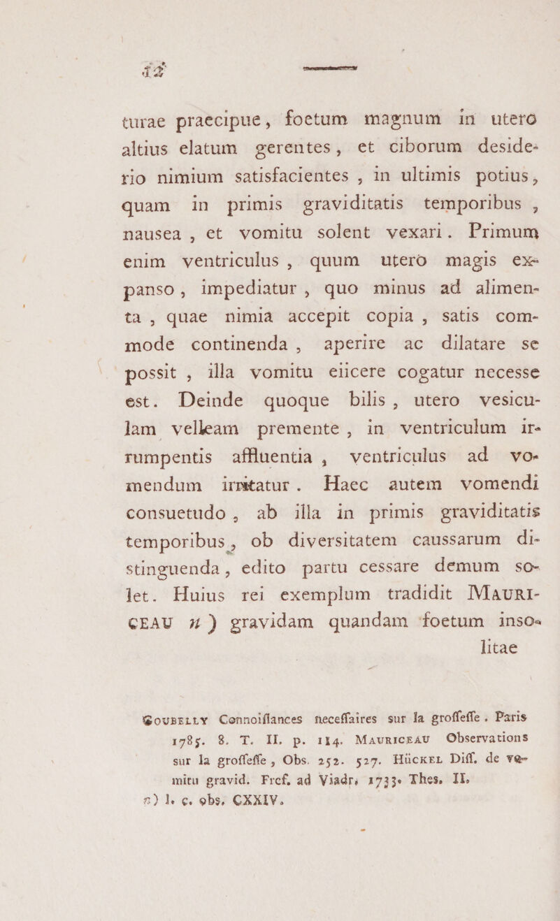 turae praecipue, foetum magnum in utero altius elatum gerentes, et ciborum deside¬ rio nimium satisfacientes , in ultimis potius, quam in primis graviditatis temporibus , nausea , et vomitu solent vexari. Primum enim ventriculus , quum utero magis ex¬ panso , impediatur , quo minus ad alimen¬ ta , quae nimia accepit copia , satis com¬ mode continenda , aperire ac dilatare se possit , illa vomitu eiicere cogatur necesse est. Deinde quoque bilis , utero vesicu¬ lam velkam premente , in ventriculum ir¬ rumpentis affluentia , ventriculus ad vo¬ mendum irritatur . Haec autem vomendi consuetudo , ab illa in primis graviditati? temporibus, ob diversitatem caussarum di¬ stinguenda , edito partu cessare demum so¬ let. Huius rei exemplum tradidit Mauri- CEAU n ) gravidam quandam foetum inso^ litae Soubeily Connoiflances aeceffaires sur Ia groffeffe . Paris 1785. 8. T. II. p. 114. Mauriceau Observations sur la grofieffe , Obs. 252. 527. HiicKEL Diff. de VQ- mini gravid. Frcf. ad Viadr* 1755« Thes. II» n) ]. c. 9bs. CXXIV.