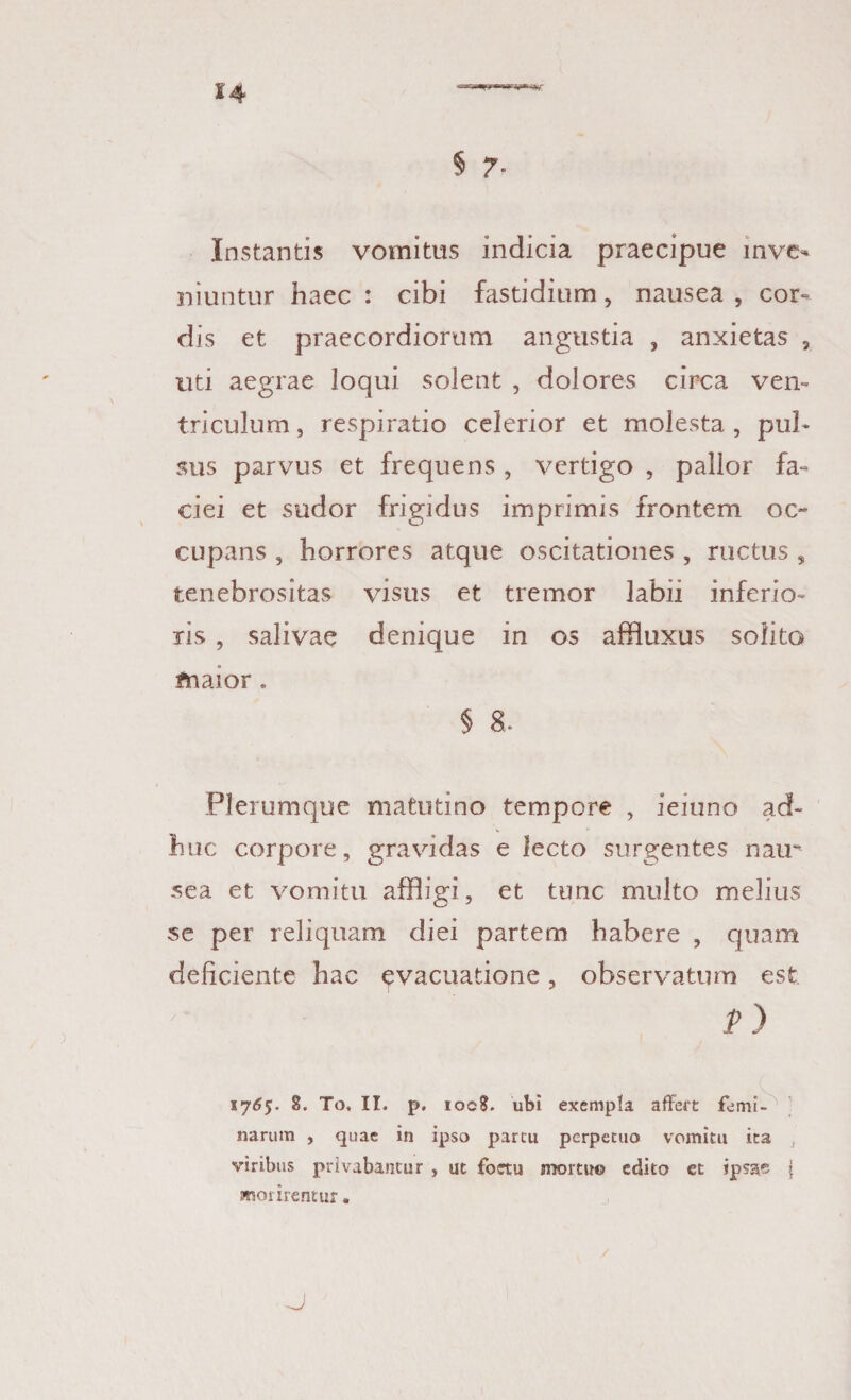 Instantis vomitus indicia praecipue inve¬ niuntur haec : cibi fastidium, nausea , cor¬ dis et. praecordiorum angustia , anxietas v uti aegrae loqui solent , dolores circa ven¬ triculum, respiratio celerior et molesta, pul¬ sus parvus et frequens , vertigo , pallor fa¬ ciei et sudor frigidus imprimis frontem oc¬ cupans , horrores atque oscitationes , ructus s tenebrositas visus et tremor labii inferio¬ ris , salivae denique in os affluxus solito maior. § 8. Plerumque matutino tempore , ieiuno ad¬ huc corpore, gravidas e lecto surgentes nair sea et vomitu affligi, et tunc multo melius se per reliquam diei partem habere , quam deliciente hac evacuatione, observatum est p) 17^5. 8. To, II. p. ioc?. ubi exempla affert femi¬ narum , quae in ipso parcu perpetuo vomitu ita viribus privabantur , ut foetu momro edito et ipsae f morirentur.