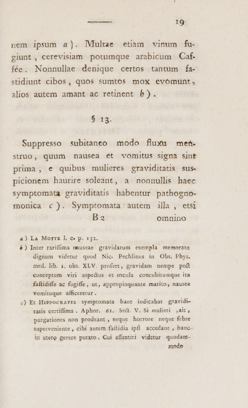 / ——■— ig nem ipsum a ). Multae etiam vinum fu¬ giunt , cerevisiam potumque arabicum Caf- fee . Nonnullae denique certos tantum fa¬ stidiunt cibos, quos sumtos mox evomunt * alios autem amant ac retinent h ) ♦ § 13° Suppresso subitaneo modo fluxu mefl* struo, quum nausea et vomitus signa sinfe prima , e quibus mulieres graviditatis sus¬ picionem haurire soleant, a nonnullis haec symptomata graviditatis habentur pathogno- monica c ). Symptomata autem illa , etsi B 2 omnino a) La Motte 1. c« p. 152. b ) Inter rariffima nauseae gravidarum exempla memorata dignum videtur quod Nic. Pechlinus in Obs. Phys. med. lib. i. obs. XLV profert, gravidam nempe poft conceptum viri aspe&us et oscula concubitumque ita faftidiffe ac fugiffe , ut, appropinquante marito, nausea Vomituque afficeretur . c) Et Hippocrates symptomata haec judicabat gravidi¬ tatis certiffima . Aphor. 61. Se&. V. Si mulieri ,ait, purgationes non prodeant , neque horrore neque febre superveniente , cibi autem faitidia ipfi accedant , hane- in utere gerere putato . Cui aflentiri videtur quodam¬ modo