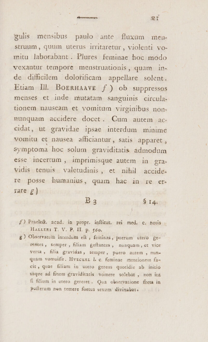 gulis mensibus paulo ante fluxum men¬ struum , quum uterus irritaretur, violenti vo¬ mitu laborabant . Plures feminae hoc modo vexantur tempore menstruationis, quam in¬ de difficilem dolofificam appellare solent. Etiam 111. Boerhaave f ) ob suppressos menses et inde mutatam sanguinis circula¬ tionem nauseam et vomitum virginibus non- nunquam accidere docet . Cum autem ac¬ cidat, ut gravidae ipsae interdum minime vomitu et nausea afficiantur, satis apparet , symptoma hoc solum graviditatis admodum esse incertum , imprimisque autem in gra¬ vidis tenuis valetudinis , et nihil accide¬ re posse humanius, quam hac in re er- rare g) B 3 § 14, i /) Praeled. acad. in propr. infticut. rei med. c. holis Halleri T. V. P. II. p. 560. g) Observaturi! interdum eft , feminas, puerum utero ge¬ rentes , semper , filiam geftantes , nunquam , et vice versa , filia gravidas , semper , puero autem , nun¬ quam vomuifie. Hveckel 1. c feminae mentionem fa¬ cit , quae filiam in utero gerens quotidie ab initio usque ad finem graviditatis Vomere solebat , non ita fi filium in utero gereret . Qua observatione freta ia poiterym non temere foety» sexum divinabat»