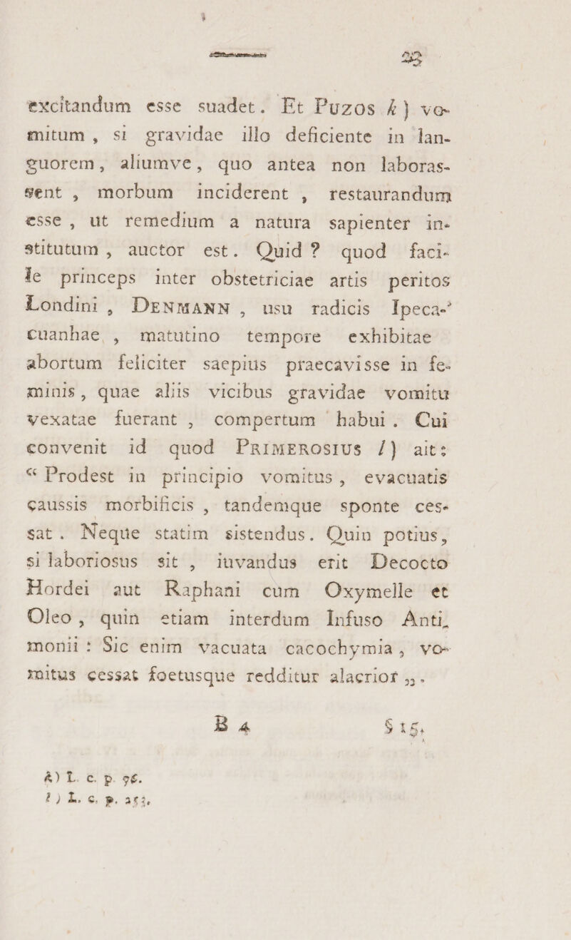 » excitandum esse suadet. Et Puzos k j vo¬ mitum , si gravidae illo deficiente in lan¬ guorem , aliumve, quo antea non laboras- sent , morbum inciderent , restaurandum esse , ut remedium a natura sapienter in* stitutum , auctor est. Quid ? quod faci¬ le princeps inter obstetriciae artis peritos Londini 9 Denmann , usu radicis Ipeca-* cuanhae , matutino tempore exhibitae abortum feliciter saepius praecavisse in fe¬ minis , quae aliis vicibus gravidae vomitu vexatae fuerant , compertum habui . Cui convenit id quod Primerosius /) ait s a Prodest in principio vomitus , evacuatis caussis morbificis , tandemque sponte ces¬ sat . Neque statim sistendus. Quin potius, si laboriosus sit , iuvandus erit Decocto Hordei aut Raphani cum Oxymelle et Ol eo , quin etiam interdum Infuso Anti^ monii : Sic enim vacuata cacochymia , vo¬ mitus cessat foetusque redditur alacrior 33. B 4 5*5* h,') 1 C. p t ) L. Q. p. ari.