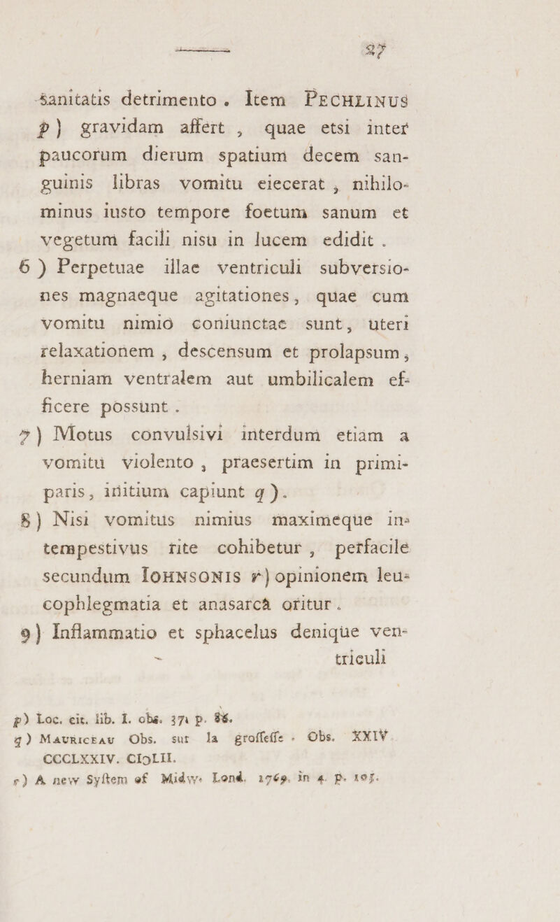 sanitatis detrimento . Item Pechlinus f ) gravidam affert ? quae etsi inter4 paucorum dierum spatium decem san¬ guinis libras vomitu eiecerat , nihilo¬ minus iusto tempore foetum sanum et vegetum facili nisu in lucem edidit . 6 ) Perpetuae illae ventriculi subversio¬ nes magnaeque agitationes, quae cum vomitu nimio coniunctae sunt, uteri relaxationem , descensum et prolapsum 5 herniam ventralem aut umbilicalem ef¬ ficere possunt . 7) Motus convulsivi interdum etiam a vomitu violento , praesertim in primi¬ paris, initium capiunt q ). S) Nisi vomitus nimius maximeque in* tempestivus rite cohibetur , perfacile secundum Iohnsonis r ) opinionem lea* cophlegmatia et anasarck oritur. 9) Inflammatio et sphacelus denique ven¬ triculi jp) Loc. eic. lib. I. ohs» 37» p- W. q) Maurice au Obs. sut la groffefii ♦ Obs. XXIV CCCLXXIV. CIdLII. r) A nevv Syftem 176? *n 4. p.