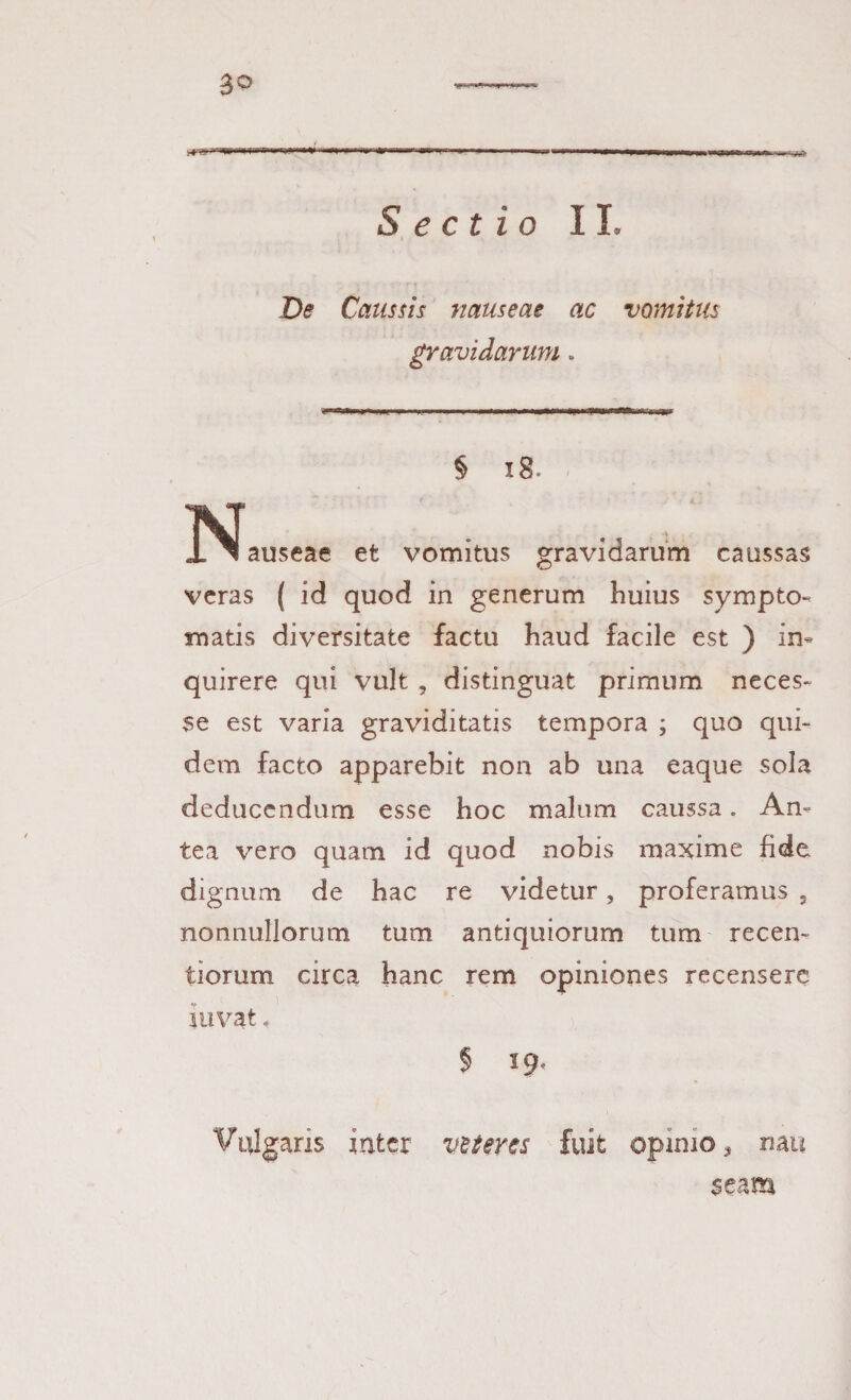 3° .1 r gll »..11-,» , „■. ■■ ‘ + ri—1 IU  l|l ■■—i1 — 1111111 wm 1 JM ■ I 1 ' .,V.- Sectio II. Caussis nauseae ac vomitus gravidarum» § 18. INIauseae et vomitus gravidarum caussas veras ( id quod in generum huius sympto¬ matis diversitate factu haud facile est ) in¬ quirere qui vult , distinguat primum neces- se est varia graviditatis tempora ; quo qui¬ dem facto apparebit non ab una eaque sola deducendum esse hoc malum caussa. An¬ tea vero quam id quod nobis maxime fide, dignum de hac re videtur, proferamus , nonnullorum tum antiquiorum tum recen- tiorum circa hanc rem opiniones recensere iuvat. § 19. Vulgans inter vtteres fuit opimo > mu $eam