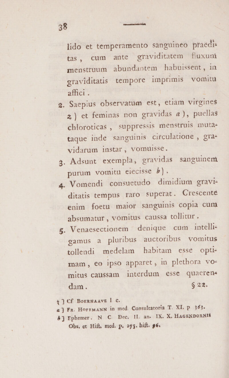 m lido et temperamento sanguineo praedi* tas , cum ante graviditatem fluxum menstruum abundantem habuissent, m graviditatis tempore imprimis vomitu affici . 2. Saepius observatum est, etiam virgines Z ) et feminas non gravidas a ), puelias chloroticas , suppressis menstruis muta» taque mde sanguinis circulatione , gra¬ vidatum instar, vomuisse. 3. Adsunt exempla, gravidas sanguinem purum vomitu eiecisse h) » 4. Vomendi consuetudo dimidium gravi¬ ditatis tempus raro superat. Crescente enim foetu maior sanguinis copia cum absumatur , vomitus caussa tollitur . g, Venaesectionem denique cum intelli- gamus a pluribus auctoribus vomitus tollendi medelam habitam esse opti¬ mam, eo ipso apparet * in plethora vo¬ mitus caussam interdum esse quaeren¬ dam . § ‘z%' ^ ■] Cf Boerhaave 1 c. a] Fr. Hoffmann in med Consultatoria T XI. p 3^3» $ j Ephemer. N C Dec. II an. IX. X. Hage^douNS® Obs. et Hift* med. p, 275. hift. $6*