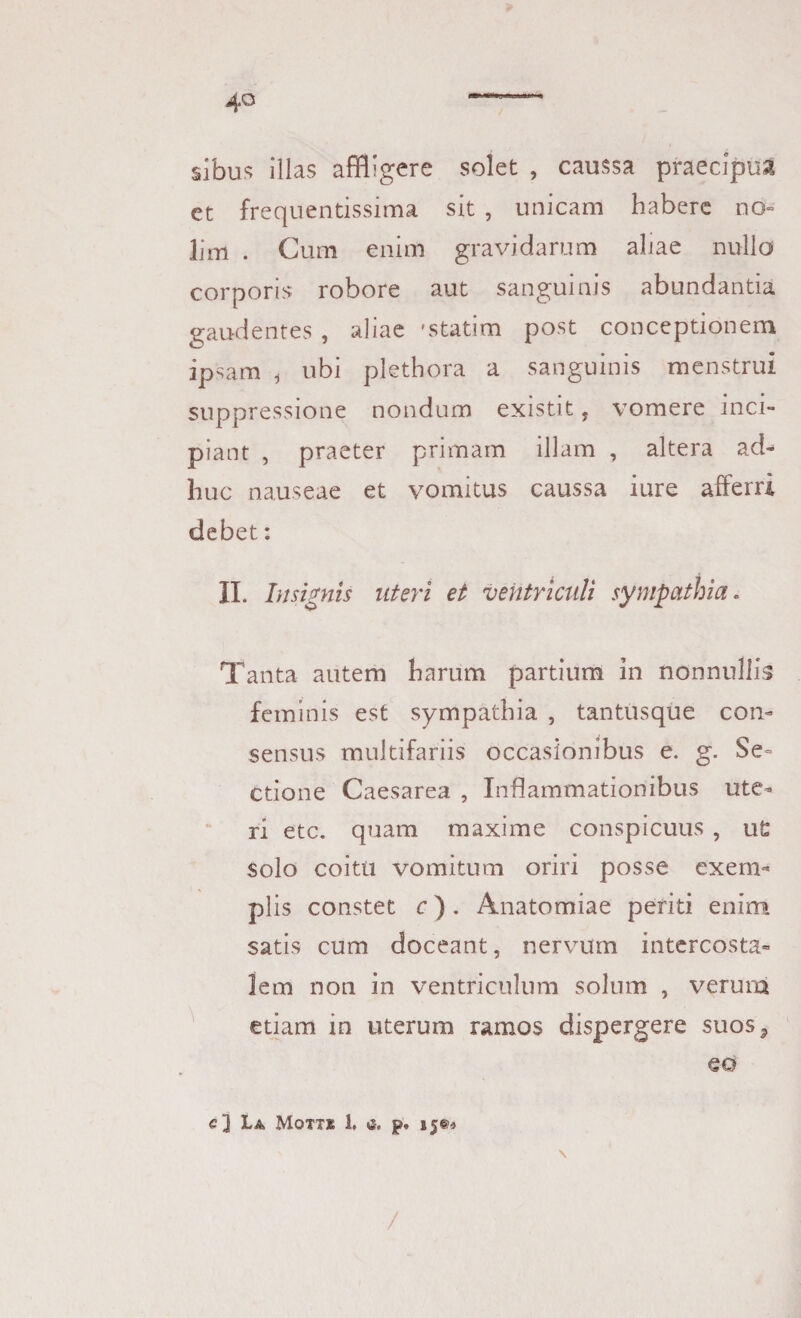 sibus illas affligere solet , caussa praecipua et frequentissima sit , unicam habere no¬ lim . Cum enim gravidarum aliae nullo corporis robore aut sanguinis abundantia gaudentes , aliae 'statim post conceptionem ipsam t ubi plethora a sanguinis menstrui suppressione nondum existit, vomere inci¬ piant , praeter primam illam , altera ad¬ huc nauseae et vomitus caussa iure afferri debet: II. Insignis uteri et ventriculi sympathia. Tanta autem harum partium in nonnullis feminis est sympathia , tantusque con¬ sensus multifariis occasionibus e. g. Se¬ ctione Caesarea , Inflammationibus ute¬ ri etc. quam maxime conspicuus , u£ solo coitu vomitum oriri posse exem¬ plis constet c). Anatomiae periti enim satis cum doceant, nervum intercosta¬ lem non in ventriculum solum , verura etiam in uterum ramos dispergere suos? eo c] La, Motxe 1. a. p. 15®» /