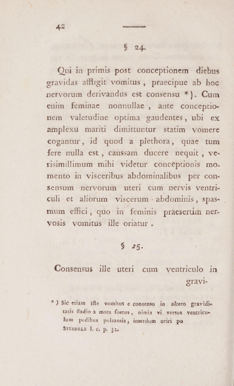 Qui in primis post conceptionem diebus gravidas affligit vomitus , praecipue ab hoc nervorum derivandus est consensu *) * Cum enim feminae nonnullae , ante conceptio* nem valetudine optima gaudentes, ubi ex amplexu mariti dimittuntur statim vomere cogantur, id quod a plethora, quae tum fere nulla est , caussam ducere nequit , ve» risimillimum mihi videtur conceptionis mo¬ mento in visceribus abdominalibus per con¬ sensum nervorum uteri cum nervis ventri¬ culi et aliorum viscerum • abdominis , spas¬ mum effici , quo in feminis praesertim ner¬ vosis vomitus ille oriatur . § 2$. Consensus ille uteri cum ventriculo in gravi- * ) Sic etiam ifte vomitus e consensu in altero gravidi¬ tatis fladio a motu foetus, nimia vi versus ventricu¬ lum pedibus pulsantis j inserdum oriri po Steidele 1. c. p. 32«