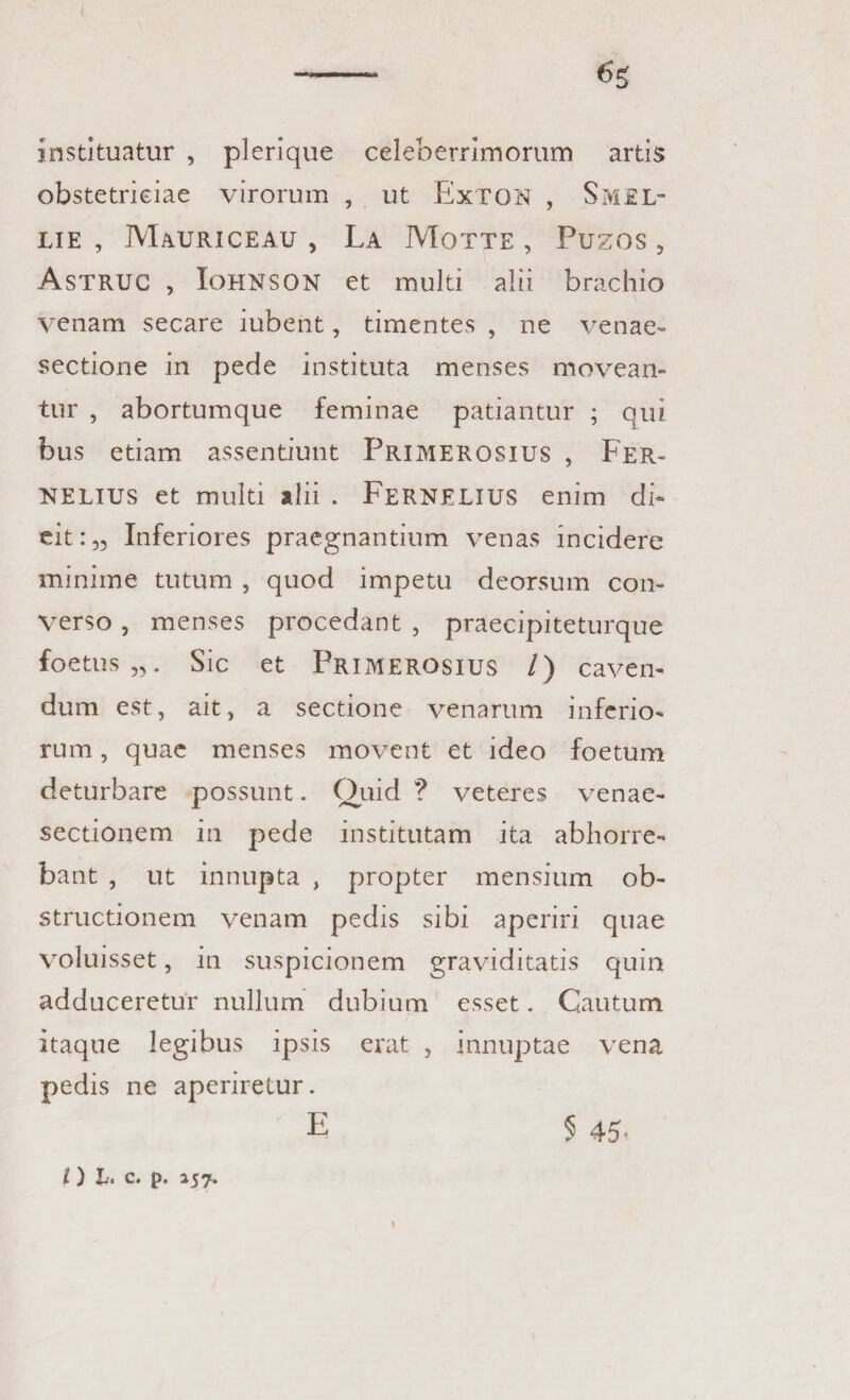 --- instituatur , plerique celeberrimorum artis obstetriciae virorum , ut ExTON , SMEL- LIE , Mauriceau , La Motte , Puzos, Astruc , IoHNSON et multi alii brachio venam secare iubent, timentes , ne venae» sectione in pede instituta menses movean¬ tur , abortumque feminae patiantur ; qui bus etiam assentiunt Primerosius , Fer- NELIUS et multi alii . FERNELIUS enim di¬ cit:,, Inferiores praegnantium venas incidere minime tutum , quod impetu deorsum con¬ verso , menses procedant , praecipiteturque fo e tus „. Sic et Primerosius /) caven¬ dum est, ait, a sectione venarum inferio¬ rum , quae menses movent et ideo foetum deturbare possunt. Quid ? veteres venae- sectionem in pede institutam ita abhorre¬ bant , ut innupta , propter mensium ob¬ structionem venam pedis sibi aperiri quae voluisset, in suspicionem graviditatis quin adduceretur nullum dubium esset. Cautum itaque legibus ipsis erat , innuptae vena pedis ne aperiretur. E 5 45. I) h, C. |>. 157.