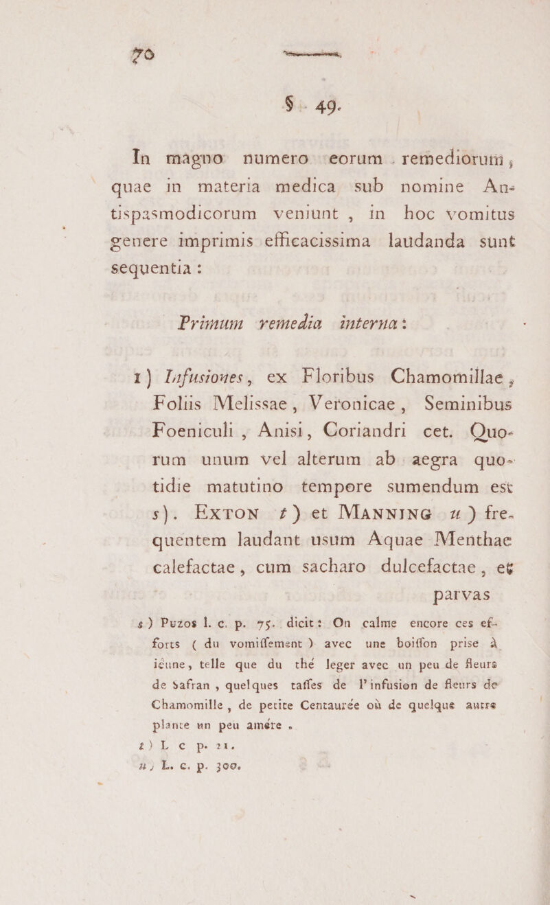 In magno numero eorum remediorum} quae in materia medica sub nomine An- tispasmodicorum veniunt , in hoc vomitus genere imprimis efficacissima laudanda sunt sequentia : Trimum remedia interna: i) Infusiones, ex Floribus Chamomillae ? Foliis Melissae , Veronicae, Seminibus Foeniculi , Anisi, Coriandri cet. Ouo- rum unum vel alterum ab aegra quo¬ tidie matutino tempore sumendum est s). Exton t) et Mannjng u ) fre~ quentem laudant usum Aquae Menthae calefactae, cum sacharo dulcefactae , eg parvas s ) Puzos 1. c. p. 75. dicit: Orj calme encore ces ef¬ fores ( du vomiffement ) avec une boilfon prise £ icune, telle que du the' leger avec un peu de fleurs de ^afran , quelques taffes de l’infusion de fleurs d? Chamomille , de petite Centauree ou de quelque autr« plance un peu amere . 2 ) L c p. 21. u j L. c. p. 300.