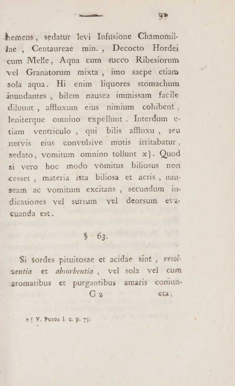 liem ens, sedatur levi Infusione Chamomil¬ lae , Centaureae min. , Decocto Hordei cum Melie, Aqua cum succo Ribesiorum vel Granatorum mixta , imo saepe etiam sola aqua. Hi enim liquores stomachum Inundantes , bilem nausea immissam facile diluunt , affiuxum eius nimium cohibent , leniterque omnino expellunt . Interdum e- tiam ventriculo , qui bilis affluxu , seu nervis eius convulsive motis initabatur, sedato, vomitum omnino tollunt x)* Quod si vero hoc modo v6mitus biliosus non cesset , materia ista biliosa et acris , nau¬ seam ac vomitum excitans , secundum in¬ dicationes vel sursum vel deorsum eva¬ cuanda est. § 63. Si sordes pituitosae et acidae sint , resol- nentia et absorbentia , vel sola vel cum aromatibus et purgantibus amaris conitm- G % eta3