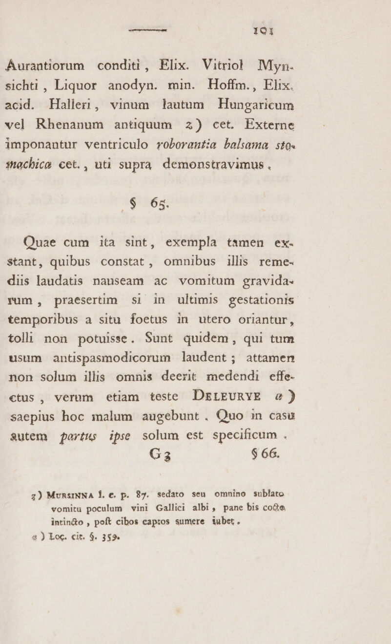 Aurantiorum conditi , Elix. Vitriol Myn* sichti , Liquor anodyn. min. Hoffm., Elix, acid. Halleri, vinum lautum Hungaricum vel Rhenanum antiquum z) cet Externe imponantur ventriculo roborantia balsama sto* machica cet. 3 uti supra demonstravimus , § 65. Quae cum ita sint, exempla tamen ex¬ stant, quibus constat , omnibus illis reme¬ diis laudatis nauseam ac vomitum gravida* rum , praesertim si in ultimis gestationis temporibus a situ foetus in utero oriantur , tolli non potuisse. Sunt quidem, qui tum usum antispasmodicorum laudent ; attamen non solum illis omnis deerit medendi effe¬ ctus , verum etiam teste Deleurye a ) saepius hoc malum augebunt , Quo in casu autem partus ipse solum est specificum , G % § 6 6. 3) MtrRSiNNA S. e. p. 87. sedato seu omnino sublato vomitu poculum vini Gallici albi > pane bis co&® intin&o , poft cibos capros sumere jubet;. a ) Loc. cie. §. 35?.